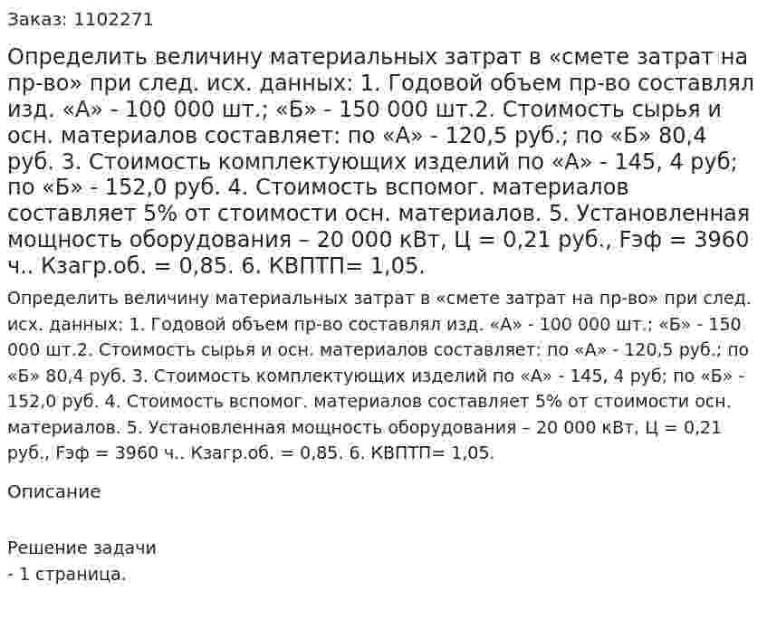 Определить величину материальных затрат в «смете затрат на пр-во» при след. исх. данных: 	1. Годовой объем пр-во составлял изд. «А» - 100 000 шт.; «Б» - 150 000 шт.2. Стоимость сырья и осн. материалов составляет: по «А» - 120,5 руб.; по «Б» 80,4 руб. 3. Стоимость комплектующих изделий по «А» - 145, 4 руб; по «Б» - 152,0 руб. 4. Стоимость вспомог. материалов составляет 5% от стоимости осн. материалов. 5. Установленная мощность оборудования – 20 000 кВт, Ц = 0,21 руб., Fэф = 3960 ч.. Кзагр.об. = 0,85. 6. КВПТП= 1,05.   