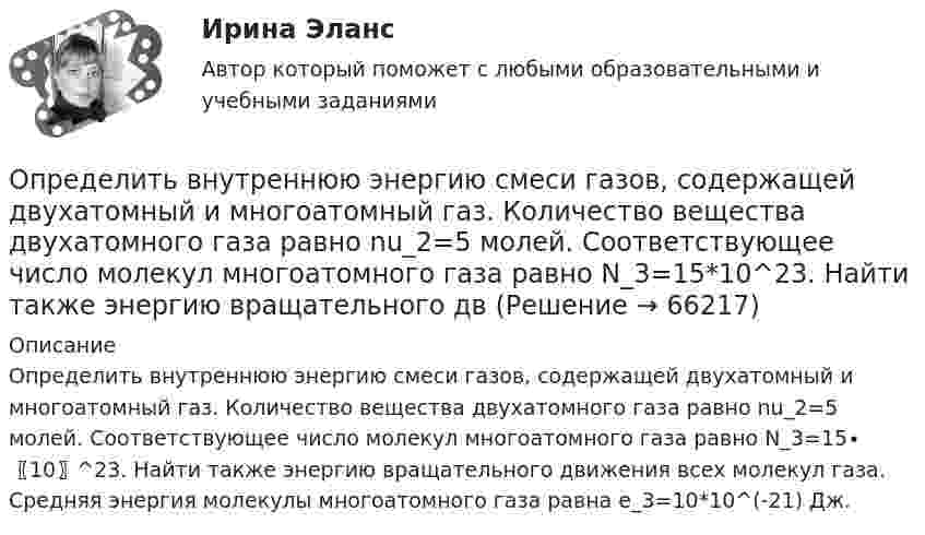     
            Описание
            Определить внутреннюю энергию смеси газов, содержащей двухатомный и многоатомный газ. Количество вещества двухатомного газа равно nu_2=5 молей. Соответствующее число молекул многоатомного газа равно N_3=15∙〖10〗^23. Найти также энергию вращательного движения всех молекул газа. Средняя энергия молекулы многоатомного газа равна e_3=10*10^(-21) Дж.   
            
            
            Определить внутреннюю энергию водорода, а также среднюю кинетическую энергию молекулы этого газа при температуре 300 К, если количество вещества этого газа равно 0,5 моль.Определить внутреннюю энергию смеси газов, содержащей двухатомный и многоатомный газ. Количество вещества двухатомного газа равно nu_2=5 молей. Соответствующее число молекул многоатомного газа равно N_3=15*10^23. Найти также энергию вращательного двОпределить внутреннюю энергию смеси газов, содержащей одноатомный, двухатомный и многоатомный газы. Количества вещества двухатомного и многоатомного газа равны v_2=2 моль, v_3=3 моль. Соответствующее число молекул одноатомного газа равно N_1=12*10^23Определить внутреннюю энергию смеси газов, содержащей одноатомный, двухатомный и многоатомный газы. Количество вещества одноатомного газа равно nu_1=0,5 моль. Соответствующее число молекул двухатомного и многоатомного газов равно N_2=2*10^23  и N_3=Определить возвращающую силу F в момент времени t = 0,2 с и полную энергию E точки массой m = 20 г, совершающей гармонические колебания согласно уравнению  x = A · sin(w · t),Определить возвращающую силу F в момент времени t = 0,2 с и полную энергию E точки массой m = 20 г, совершающей гармонические колебания согласно уравнению  x = А sinwt,  где A = 15 см, w = 4p с-1.Определить возвращающую силу в момент времени 0,2 с и полную энергию точки массой 20 г, совершающей гармонические колебания согласно уравнению  x = А sin(wt),  где амплитуда 15 см, w = 4p с-1.Определить вероятность безотказной работы Pсист (ti) системы управления, приведённой на рис. 1. Запрещается переносить элементы системы из одной группы в другую.Определить вероятность выполнения всего комплекса работ за (tкр-4) дней, (tкр+3) дней (tкр – продолжительность критического пути). Оценить максимально возможный срок выполнения всего комплекса работ с надежностью 98%. Исходные данные - вариант 6…………………………………………………….….3 1. Сетевая модель проекта в графическом представлении……………………...…4 2. CPM-модель проекта в структуре EXCEL (в формате данных и в режимеОпределить вид кривойОпределить, в какой точке (считая от Земли) на прямой, соединяющей центры Земли и Луны, напряжённость поля тяготения равна нулю. Расстояние между центрами Земли и Луны равно R, масса Земли в 81 раз больше массы Луны.Определить влияние факторов на изменение объема произведенной продукции. Проанализировать эффективность использования материальных, трудовых и финансовых ресурсов. Сделать вывод.Определить в нКл заряд на находящемся в вакууме проводящем шаре, радиус которого 2 см, если разность потенциалов двух точек, удалённых от его поверхности на расстояние 16 см и 24 см, равна 399 В.Определить внутреннюю энергию U водорода, а также среднюю кинетическую энергию > молекулы этого газа при температуре T = 300 К, если количество вещества  этого газа равно 0,5 моль.