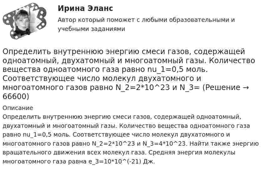      
            Описание
            Определить внутреннюю энергию смеси газов, содержащей одноатомный, двухатомный и многоатомный газы. Количество вещества одноатомного газа равно nu_1=0,5 моль. Соответствующее число молекул двухатомного и многоатомного газов равно N_2=2*10^23 и N_3=4*10^23. Найти также энергию вращательного движения всех молекул газа. Средняя энергия молекулы многоатомного газа равна e_3=10*10^(-21) Дж.   
            
            
            Определить внутреннюю энергию смеси газов, содержащей одноатомный, двухатомный и многоатомный газы. Количества вещества двухатомного и многоатомного газа равны v_2=2 моль, v_3=3 моль. Соответствующее число молекул одноатомного газа равно N_1=12*10^23Определить внутреннюю энергию смеси газов, содержащей одноатомный, двухатомный и многоатомный газы. Количество вещества одноатомного газа равно nu_1=0,5 моль. Соответствующее число молекул двухатомного и многоатомного газов равно N_2=2*10^23  и N_3=Определить возвращающую силу F в момент времени t = 0,2 с и полную энергию E точки массой m = 20 г, совершающей гармонические колебания согласно уравнению  x = A · sin(w · t),Определить возвращающую силу F в момент времени t = 0,2 с и полную энергию E точки массой m = 20 г, совершающей гармонические колебания согласно уравнению  x = А sinwt,  где A = 15 см, w = 4p с-1.Определить возвращающую силу в момент времени 0,2 с и полную энергию точки массой 20 г, совершающей гармонические колебания согласно уравнению  x = А sin(wt),  где амплитуда 15 см, w = 4p с-1.Определить, во сколько раз показатель адиабаты для гелия больше, чем для углекислого газа.Определить, во сколько раз постоянная Холла у меди больше, чем у алюминия, если известно, что в алюминии на один атом в среднем приходится два свободных электрона, а в меди – 0,8 свободных электронов. Определить вид кривойОпределить, в какой точке (считая от Земли) на прямой, соединяющей центры Земли и Луны, напряжённость поля тяготения равна нулю. Расстояние между центрами Земли и Луны равно R, масса Земли в 81 раз больше массы Луны.Определить влияние факторов на изменение объема произведенной продукции. Проанализировать эффективность использования материальных, трудовых и финансовых ресурсов. Сделать вывод.Определить в нКл заряд на находящемся в вакууме проводящем шаре, радиус которого 2 см, если разность потенциалов двух точек, удалённых от его поверхности на расстояние 16 см и 24 см, равна 399 В.Определить внутреннюю энергию U водорода, а также среднюю кинетическую энергию > молекулы этого газа при температуре T = 300 К, если количество вещества  этого газа равно 0,5 моль.Определить внутреннюю энергию водорода, а также среднюю кинетическую энергию молекулы этого газа при температуре 300 К, если количество вещества этого газа равно 0,5 моль.Определить внутреннюю энергию водорода, а также среднюю кинетическую энергию молекулы этого газа при температуре 300 К, если количество вещества этого газа равно 0,5 моль.