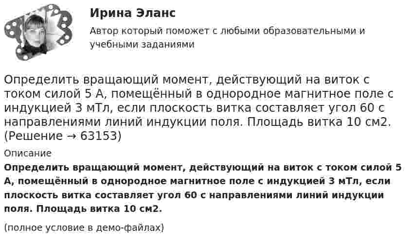     
            Описание
            Определить вращающий момент, действующий на виток с током силой 5 А, помещённый в однородное магнитное поле с индукцией 3 мТл, если плоскость витка составляет угол 60 с направлениями линий индукции поля. Площадь витка 10 см2.(полное условие в демо-файлах)   
            
            
            Определить во сколько раз уменьшится интенсивность света, проходящего через поляризатор и анализатор, у которых угол между оптическими осями равен 300, если в поляризаторе и анализаторе теряется 10 % интенсивности падающего на него света.Определить вращающий момент, действующий на виток с током силой 5 А, помещённый в однородное магнитное поле с индукцией 3 мТл, если плоскость витка составляет угол 60 с направлениями линий индукции поля. Площадь витка 10 см2.Определить высоту орбиты над поверхностью Земли и скорость движения геостационарного спутника. Радиус Земли R = 6370 км, ускорение силы тяжести g = 9,81 м/с2.Определить высоту орбиты над поверхностью Земли и скорость движения геостационарного спутника. Радиус Земли R = 6370 км, ускорение силы тяжести g = 9,81 м/с2.Определить высоту поднятия воды в стеблях растений с внутренним диаметром d = 0,4 мм под действием капиллярных сил. Смачивание стенок считать полным.Определить высоту, с которой прыжок человека на твёрдое покрытие представляет опасность для его здоровья. Рассмотрим случаи: а) человек приземлился на обе ноги твёрдо, не сгибая колени. Считать, что при этом тело до остановки проходитОпределить вязкость водорода при температуре T = 300 К. Диаметр молекулы водорода принять равным d = 0,25 нм.Определить внутреннюю энергию смеси газов, содержащей одноатомный, двухатомный и многоатомный газы. Количества вещества двухатомного и многоатомного газа равны v_2=2 моль, v_3=3 моль. Соответствующее число молекул одноатомного газа равно N_1=12*10^23Определить внутреннюю энергию смеси газов, содержащей одноатомный, двухатомный и многоатомный газы. Количество вещества одноатомного газа равно nu_1=0,5 моль. Соответствующее число молекул двухатомного и многоатомного газов равно N_2=2*10^23  и N_3=Определить возвращающую силу F в момент времени t = 0,2 с и полную энергию E точки массой m = 20 г, совершающей гармонические колебания согласно уравнению  x = A · sin(w · t),Определить возвращающую силу F в момент времени t = 0,2 с и полную энергию E точки массой m = 20 г, совершающей гармонические колебания согласно уравнению  x = А sinwt,  где A = 15 см, w = 4p с-1.Определить возвращающую силу в момент времени 0,2 с и полную энергию точки массой 20 г, совершающей гармонические колебания согласно уравнению  x = А sin(wt),  где амплитуда 15 см, w = 4p с-1.Определить, во сколько раз показатель адиабаты для гелия больше, чем для углекислого газа.Определить, во сколько раз постоянная Холла у меди больше, чем у алюминия, если известно, что в алюминии на один атом в среднем приходится два свободных электрона, а в меди – 0,8 свободных электронов. 