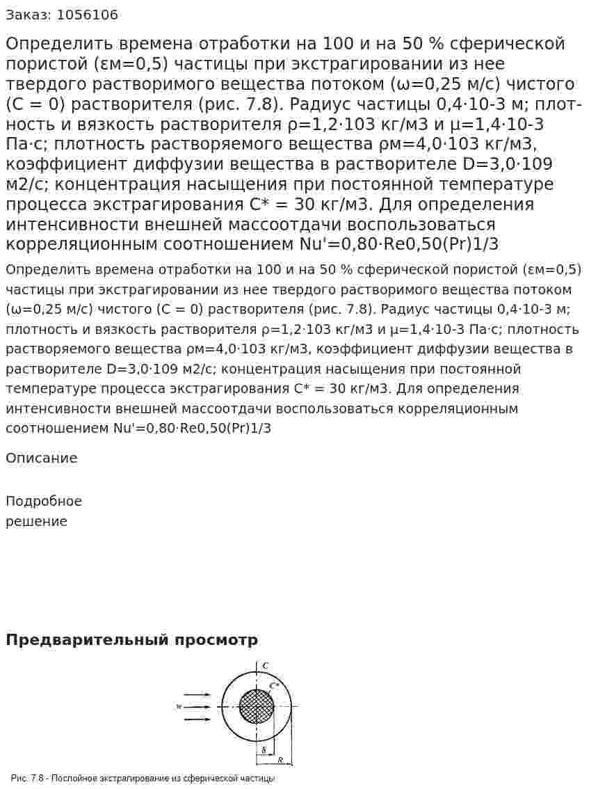 Определить времена отработки на 100 и на 50 % сферической пористой (εм=0,5) частицы при экстрагировании из нее твердого растворимого вещества потоком (ω=0,25 м/с) чистого (С = 0) растворителя (рис. 7.8). Радиус частицы 0,4·10-3 м; плот­ность и вязкость растворителя ρ=1,2·103 кг/м3 и μ=1,4·10-3 Па·с; плотность растворяемого вещества ρм=4,0·103 кг/м3, коэффици­ент диффузии вещества в растворителе D=3,0·109 м2/с; концен­трация насыщения при постоянной температуре процесса экстра­гирования С* = 30 кг/м3. Для определения интенсивности внеш­ней массоотдачи воспользоваться корреляционным соотношением Nu'=0,80·Rе0,50(Рr)1/3 