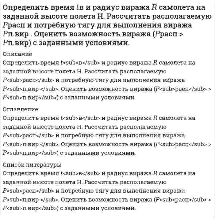     
          Описание
          Определить время 𝑡с и перегрузку 𝑛с снижающегося самолета с заданной высоты полета H1 до высоты H2. Оценить возможность снижения с заданными характеристиками и ограничениями по перегрузки 𝑛max и времени 𝑡max. При не соответствие полученного результата 𝑡с ограничению 𝑡max – получить значения максимально близкое заданному ограничению. Прочерк означает отсутствие ограничения. Знак вопроса - значение, которое нужно определить. 
          Оглавление
          Определить время 𝑡с и перегрузку 𝑛с снижающегося самолета с заданной высоты полета H1 до высоты H2. Оценить возможность снижения с заданными характеристиками и ограничениями по перегрузки 𝑛max и времени 𝑡max. При не соответствие полученного результата 𝑡с ограничению 𝑡max – получить значения максимально близкое заданному ограничению. Прочерк означает отсутствие ограничения. Знак вопроса - значение, которое нужно определить. 
          Список литературы
          Определить время 𝑡<sub>с</sub> и перегрузку 𝑛<sub>с</sub> снижающегося самолета с заданной высоты полета H<sub>1</sub> до высоты H<sub>2</sub>. Оценить возможность снижения с заданными характеристиками и ограничениями по перегрузки 𝑛<sub>max</sub> и времени 𝑡<sub>max</sub>. При не соответствие полученного результата 𝑡<sub>с</sub> ограничению 𝑡<sub>max</sub> – получить значения максимально близкое заданному ограничению. Прочерк означает отсутствие ограничения. Знак вопроса - значение, которое нужно определить.
            
            
            Определить время 𝑡с и перегрузку 𝑛с снижающегося самолета с заданной высоты полета H1 до высоты H2. Оценить возможность снижения с заданными характеристиками и ограничениями по перегрузки 𝑛max и времени 𝑡max.Определить время налива нефтепродукта вязкостью 0,25 Ст из резервуара в ж/д цистерну, диаметр которой равен 2,8 м, длина 10,2 м. Налив производится через верхнее наливное устройство под уровень жидкости.Определить выход концентрата и извлечение в него полезного компонента, если на фабрику поступает руда с массовой долей полезного компонента 15 %, а после обогащения получают концентрат и хвосты с массовой долей полезного компонента в них Определить выход концентрата и извлечение в него полезного компонента, если на фабрику поступает руда с массовой долей полезного компонента 15 %, а после обогащения получают концентрат и хвосты с массовой долей полезного компонента в них соответствОпределить выход концентрата и извлечение Р2О5 в концентрат, получаемый при обогащении апатитовой руды с массовой долей 20 % Р2О5, если массовая доля Р2О5 в концентрате 34,5 %, в хвостах 1 %.Определить выход концентрата и потери полезного компонента в хвостах, если из 2000 т руды с массовой долей полезного компонента 0,8 %, получено 26 т концентрата с массовой долей полезного компонента 48 %. Определить выход медного концентрата, если массовая доля меди в руде 1,5 % в медном концентрате 18 %, а потери меди в хвосты 10 %Определить величину расчетной аэродинамической нагрузки крыла самолета весом 50000 кгс , коэффициент безопасности принять равным 1,5.Определить величину тока, проходящего через тело человекаОпределить верхний предел измерения амперметра IК класса точности 0,02/0,01, если относительная погрешность измерения тока IХ = 25 мА равна 0,05 %.Определить в каком диапазоне магнитоэлектрический вольтметр класса точности 0,2 с конечным значением шкалы Uном=300мВ измеряет напряжение с относительной погрешностью не более 0,5%.Определить внутреннюю энергию 2 моль азота при критической температуре 126 К и объеме 1 л. Для азота поправка а=0,135.Определить внутреннюю энергию водяного пара при р = 5 МПа и t = 300 0С.Определить возвращающую силу F в момент времени t=0,2 с и полную энергию Е точки массой m=20 г