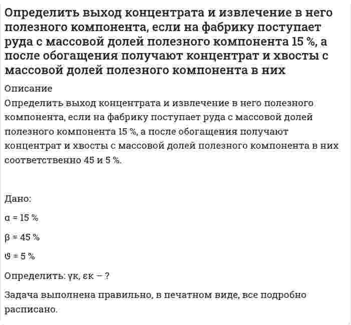      
          Описание
          Определить выход концентрата и извлечение в него полезного компонента, если на фабрику поступает руда с массовой долей полезного компонента 15 %, а после обогащения получают концентрат и хвосты с массовой долей полезного компонента в них соответственно 45 и 5 %. Дано:α = 15 % β = 45 % ϑ = 5 %Определить: γк, εк – ?Задача выполнена правильно, в печатном виде, все подробно расписано.  
            
            
            Определить выход концентрата и извлечение в него полезного компонента, если на фабрику поступает руда с массовой долей полезного компонента 15 %, а после обогащения получают концентрат и хвосты с массовой долей полезного компонента в них соответствОпределить выход концентрата и извлечение Р2О5 в концентрат, получаемый при обогащении апатитовой руды с массовой долей 20 % Р2О5, если массовая доля Р2О5 в концентрате 34,5 %, в хвостах 1 %.Определить выход концентрата и потери полезного компонента в хвостах, если из 2000 т руды с массовой долей полезного компонента 0,8 %, получено 26 т концентрата с массовой долей полезного компонента 48 %. Определить выход медного концентрата, если массовая доля меди в руде 1,5 % в медном концентрате 18 %, а потери меди в хвосты 10 %Определить гидродинамическое давление при движении труб с открытым нижним концом. Плотность промывочной жидкости ρж, расход Q, наружный диаметр труб dн. Длина скважины по стволу от забоя до устья. Диаметр скважины Dс. ДНС τ0Определить границы результата измерения напряжения 43,62мВ при СКО погрешности однократного измерения 0,579мВ. Число измерений равно 8, доверительная вероятность 0,99.Определить давление гидроразрыва и рассчитать напряжения в НКТ. Глубина скважины, плотность жидкости разрыва, вязкость жидкости разрыва, количество килограммов наполнителя в 1м3 жидкости , усредненный угол кривизны скважины, расход жидкости разрыва. Определить в каком диапазоне магнитоэлектрический вольтметр класса точности 0,2 с конечным значением шкалы Uном=300мВ измеряет напряжение с относительной погрешностью не более 0,5%.Определить внутреннюю энергию 2 моль азота при критической температуре 126 К и объеме 1 л. Для азота поправка а=0,135.Определить внутреннюю энергию водяного пара при р = 5 МПа и t = 300 0С.Определить возвращающую силу F в момент времени t=0,2 с и полную энергию Е точки массой m=20 гОпределить время 𝑡в и радиус виража 𝑅 самолета на заданной высоте полета H. Рассчитать располагаемую 𝑃расп и потребную тягу для выполнения виража 𝑃п.вир . Оценить возможность виража (𝑃расп > 𝑃п.вир) с заданными условиями.Определить время 𝑡с и перегрузку 𝑛с снижающегося самолета с заданной высоты полета H1 до высоты H2. Оценить возможность снижения с заданными характеристиками и ограничениями по перегрузки 𝑛max и времени 𝑡max.Определить время налива нефтепродукта вязкостью 0,25 Ст из резервуара в ж/д цистерну, диаметр которой равен 2,8 м, длина 10,2 м. Налив производится через верхнее наливное устройство под уровень жидкости.