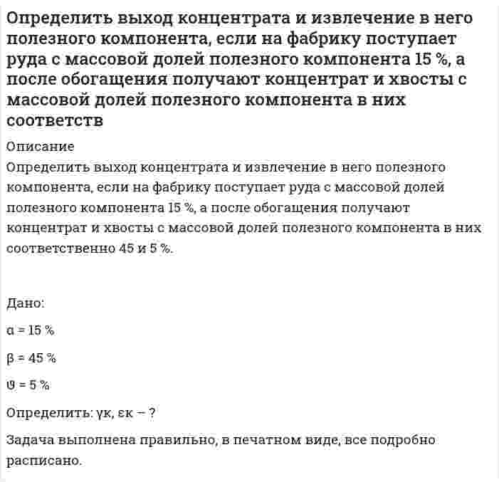      
          Описание
          Определить выход концентрата и извлечение Р2О5 в концентрат, получаемый при обогащении апатитовой руды с массовой долей 20 % Р2О5, если массовая доля Р2О5 в концентрате 34,5 %, в хвостах 1 %.после покупки получите решение задачи в печатном виде  
          Оглавление
          	Определить выход концентрата и извлечение Р<sub>2</sub>О<sub>5</sub> в концентрат, получаемый при обогащении апатитовой руды с массовой долей 20 % Р<sub>2</sub>О<sub>5</sub>, если массовая доля Р<sub>2</sub>О<sub>5</sub> в концентрате 34,5 %, в хвостах 1 %. 
          Список литературы
          	Определить выход концентрата и извлечение Р<sub>2</sub>О<sub>5</sub> в концентрат, получаемый при обогащении апатитовой руды с массовой долей 20 % Р<sub>2</sub>О<sub>5</sub>, если массовая доля Р<sub>2</sub>О<sub>5</sub> в концентрате 34,5 %, в хвостах 1 %.
            
            
            Определить выход концентрата и извлечение Р2О5 в концентрат, получаемый при обогащении апатитовой руды с массовой долей 20 % Р2О5, если массовая доля Р2О5 в концентрате 34,5 %, в хвостах 1 %.Определить выход концентрата и потери полезного компонента в хвостах, если из 2000 т руды с массовой долей полезного компонента 0,8 %, получено 26 т концентрата с массовой долей полезного компонента 48 %. Определить выход медного концентрата, если массовая доля меди в руде 1,5 % в медном концентрате 18 %, а потери меди в хвосты 10 %Определить гидродинамическое давление при движении труб с открытым нижним концом. Плотность промывочной жидкости ρж, расход Q, наружный диаметр труб dн. Длина скважины по стволу от забоя до устья. Диаметр скважины Dс. ДНС τ0Определить границы результата измерения напряжения 43,62мВ при СКО погрешности однократного измерения 0,579мВ. Число измерений равно 8, доверительная вероятность 0,99.Определить давление гидроразрыва и рассчитать напряжения в НКТ. Глубина скважины, плотность жидкости разрыва, вязкость жидкости разрыва, количество килограммов наполнителя в 1м3 жидкости , усредненный угол кривизны скважины, расход жидкости разрыва. Определить действительное измеряемое давление, если градуировка производилась при температуре t ,°C и ускорении свободного падения g , а измерения при температуре t1,°C и ускорении свободного падения g1. Определить внутреннюю энергию 2 моль азота при критической температуре 126 К и объеме 1 л. Для азота поправка а=0,135.Определить внутреннюю энергию водяного пара при р = 5 МПа и t = 300 0С.Определить возвращающую силу F в момент времени t=0,2 с и полную энергию Е точки массой m=20 гОпределить время 𝑡в и радиус виража 𝑅 самолета на заданной высоте полета H. Рассчитать располагаемую 𝑃расп и потребную тягу для выполнения виража 𝑃п.вир . Оценить возможность виража (𝑃расп > 𝑃п.вир) с заданными условиями.Определить время 𝑡с и перегрузку 𝑛с снижающегося самолета с заданной высоты полета H1 до высоты H2. Оценить возможность снижения с заданными характеристиками и ограничениями по перегрузки 𝑛max и времени 𝑡max.Определить время налива нефтепродукта вязкостью 0,25 Ст из резервуара в ж/д цистерну, диаметр которой равен 2,8 м, длина 10,2 м. Налив производится через верхнее наливное устройство под уровень жидкости.Определить выход концентрата и извлечение в него полезного компонента, если на фабрику поступает руда с массовой долей полезного компонента 15 %, а после обогащения получают концентрат и хвосты с массовой долей полезного компонента в них 