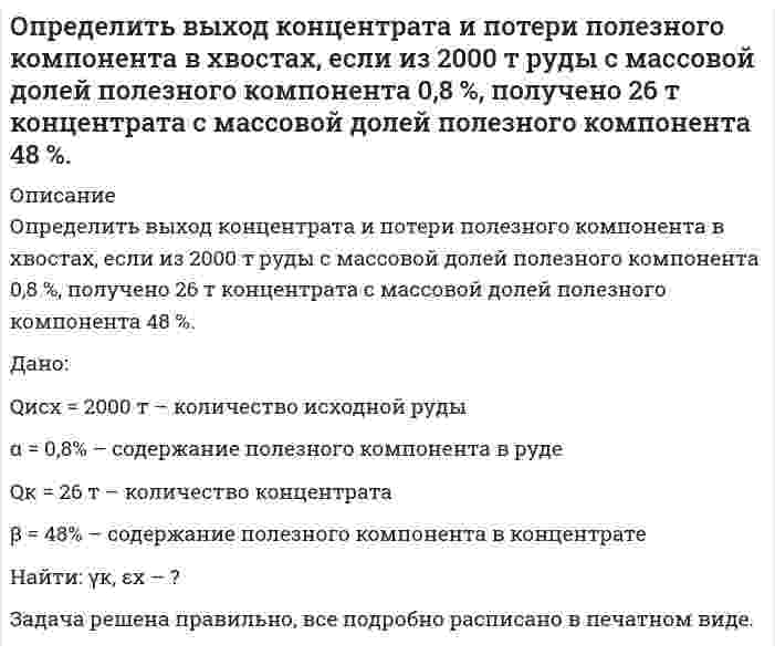      
          Описание
          Определить выход медного концентрата, если массовая доля меди в руде 1,5 % в медном концентрате 18 %, а потери меди в хвосты 10 %задача ОПИпосле покупки получите файл с решением данной задачи в печатном виде 
          Оглавление
          Определить выход медного концентрата, если массовая доля меди в руде 1,5 % в медном концентрате 18 %, а потери меди в хвосты 10 % 
          Список литературы
          Определить выход медного концентрата, если массовая доля меди в руде 1,5 % в медном концентрате 18 %, а потери меди в хвосты 10 %
            
            
            Определить выход медного концентрата, если массовая доля меди в руде 1,5 % в медном концентрате 18 %, а потери меди в хвосты 10 %Определить гидродинамическое давление при движении труб с открытым нижним концом. Плотность промывочной жидкости ρж, расход Q, наружный диаметр труб dн. Длина скважины по стволу от забоя до устья. Диаметр скважины Dс. ДНС τ0Определить границы результата измерения напряжения 43,62мВ при СКО погрешности однократного измерения 0,579мВ. Число измерений равно 8, доверительная вероятность 0,99.Определить давление гидроразрыва и рассчитать напряжения в НКТ. Глубина скважины, плотность жидкости разрыва, вязкость жидкости разрыва, количество килограммов наполнителя в 1м3 жидкости , усредненный угол кривизны скважины, расход жидкости разрыва. Определить действительное измеряемое давление, если градуировка производилась при температуре t ,°C и ускорении свободного падения g , а измерения при температуре t1,°C и ускорении свободного падения g1. Определить дефект массы и энергию связи ядра, состоящего из трех протонов и четырех нейтронов.Определить длину волны, отвечающую максимуму излучательной способности черного тела при температуре 37˚С, и энергетическую светимость тела.Определить возвращающую силу F в момент времени t=0,2 с и полную энергию Е точки массой m=20 гОпределить время 𝑡в и радиус виража 𝑅 самолета на заданной высоте полета H. Рассчитать располагаемую 𝑃расп и потребную тягу для выполнения виража 𝑃п.вир . Оценить возможность виража (𝑃расп > 𝑃п.вир) с заданными условиями.Определить время 𝑡с и перегрузку 𝑛с снижающегося самолета с заданной высоты полета H1 до высоты H2. Оценить возможность снижения с заданными характеристиками и ограничениями по перегрузки 𝑛max и времени 𝑡max.Определить время налива нефтепродукта вязкостью 0,25 Ст из резервуара в ж/д цистерну, диаметр которой равен 2,8 м, длина 10,2 м. Налив производится через верхнее наливное устройство под уровень жидкости.Определить выход концентрата и извлечение в него полезного компонента, если на фабрику поступает руда с массовой долей полезного компонента 15 %, а после обогащения получают концентрат и хвосты с массовой долей полезного компонента в них Определить выход концентрата и извлечение в него полезного компонента, если на фабрику поступает руда с массовой долей полезного компонента 15 %, а после обогащения получают концентрат и хвосты с массовой долей полезного компонента в них соответствОпределить выход концентрата и извлечение Р2О5 в концентрат, получаемый при обогащении апатитовой руды с массовой долей 20 % Р2О5, если массовая доля Р2О5 в концентрате 34,5 %, в хвостах 1 %.