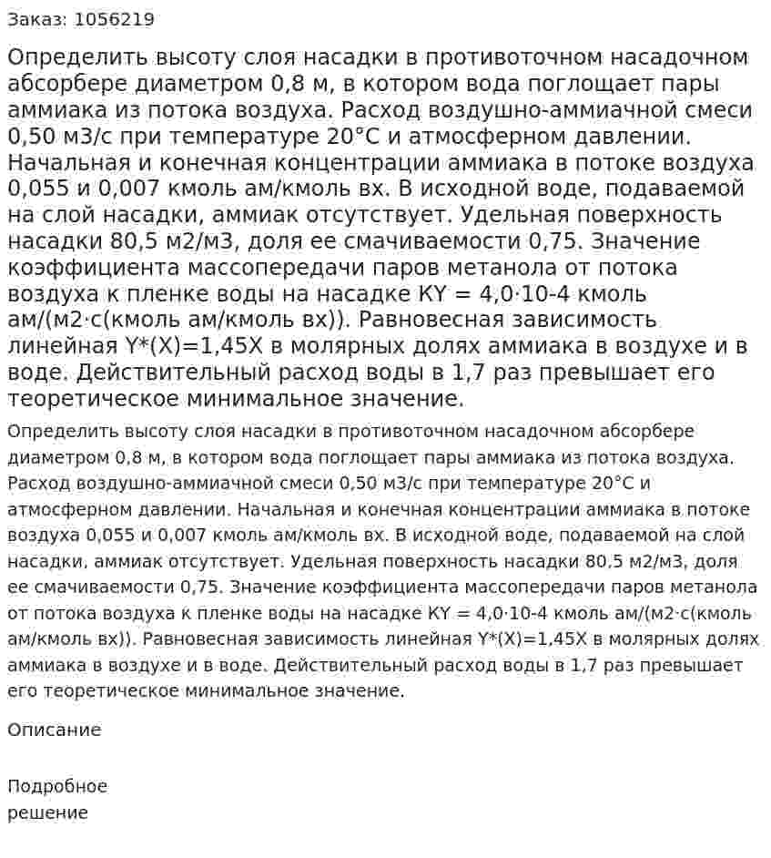 Определить высоту слоя насадки в противоточном насадочном абсорбере диаметром 0,8 м, в котором вода по­глощает пары аммиака из потока воздуха. Расход воздушно-ам­миачной смеси 0,50 м3/с при температуре 20°С и атмосферном давлении. Начальная и конечная концентрации аммиака в потоке воздуха 0,055 и 0,007 кмоль ам/кмоль вх. В исходной воде, пода­ваемой на слой насадки, аммиак отсутствует. Удельная поверх­ность насадки 80,5 м2/м3, доля ее смачиваемости 0,75. Значение коэффициента массопередачи паров метанола от потока воздуха к пленке воды на насадке КY = 4,0·10-4 кмоль ам/(м2·с(кмоль ам/кмоль вх)). Равновесная зависимость линейная Y*(Х)=1,45Х в молярных долях аммиака в воздухе и в воде. Действительный расход воды в 1,7 раз превышает его теоретическое минимальное значение. 
