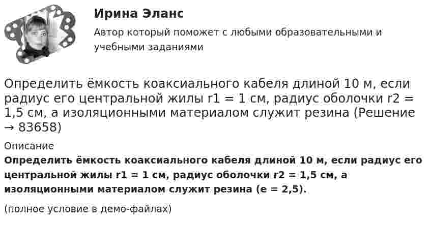     
            Описание
            Определить ёмкость коаксиального кабеля длиной 10 м, если радиус его центральной жилы r1 = 1 см, радиус оболочки r2 = 1,5 см, а изоляционными материалом служит резина (e = 2,5).(полное условие в демо-файлах)   
            
            
            Определить ёмкость батареи конденсаторов:  C1 = 2 пФ, C2 = 1 пФ, C3 = 4 пФ, C4 = 2 пФ.Определить ёмкость коаксиального кабеля длиной 10 м, если радиус его центральной жилы r1 = 1 см, радиус оболочки r2 = 1,5 см, а изоляционными материалом служит резинаОпределить ёмкость цилиндрического конденсатора с диэлектриком с диэлектрической проницаемостью e. Высота конденсатора h, радиусы обкладок – r1 и r2.Определить ёмкость цилиндрического конденсатора с диэлектриком с диэлектрической проницаемостью e. Высота конденсатора h, радиусы обкладок – r1 и r2.Определить ёмкость цилиндрического конденсатора с диэлектриком с диэлектрической проницаемостью e. Высота конденсатора h, радиусы обкладок – r1 и r2.Определить зависимость диффузии D от температуры T при изобарическом процессе; при изохорическом процессе.Определить зависимость коэффициента внутреннего трения от давления при следующих процессах:  1) изотермическом;  2) изохорическом.  	Изобразить эти зависимости на графиках.Определить длительность операционного, производственного и финансового циклов предприятия СПК СХА Алексеевская Определить для атома водорода радиус первой боровской орбиты r1 и скорость электрона v1 на ней. Определить добротность L-R-C последовательного электрического контура, содержащего периодическую эдс, если индуктивность катушки  L =2,5 Гн, активное сопротивление контура R = 12,5 Ом, а максимальное значение напряжения на резисторе Um = 50 В Определить долю w молекул идеального газа, энергии которых отличаются от средней энергии  поступательного движения молекул при той же температуре не более чем на 1 %.Определить долю свободных электронов в металле при температуре T = 0 К, энергии которых заключены в интервале значений от max до max.Определить долю свободных электронов в металле при температуре T = 0 К, энергии которых заключены в интервале значений от max до max.Определить ёмкость C батареи конденсаторов, изображённой на рисунке. Электроёмкость каждого конденсатора Ci = 1 пФ (i = 1, …, 7).