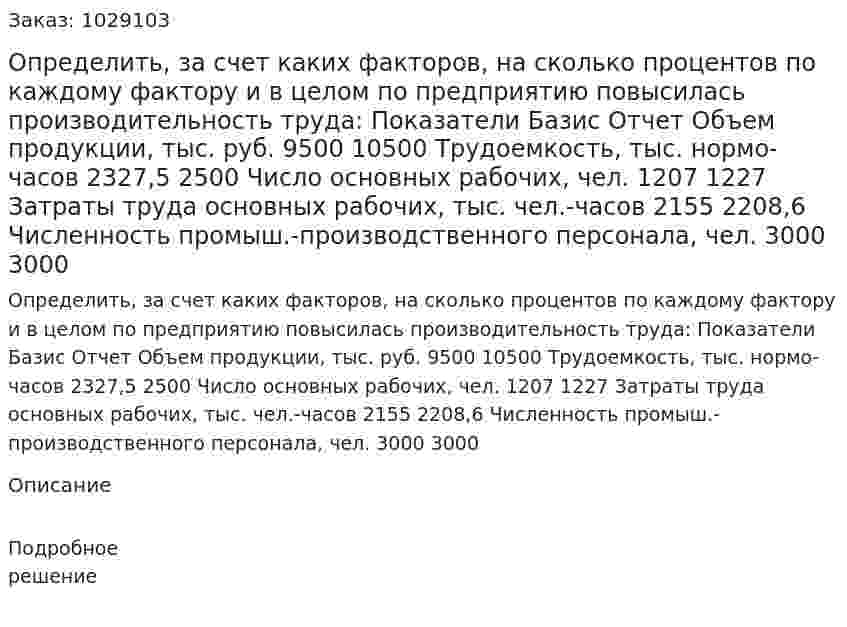 Определить, за счет каких факторов, на сколько процентов по каждому фактору и в целом по предприятию повысилась производительность труда: Показатели Базис Отчет Объем продукции, тыс. руб. 9500 10500 Трудоемкость, тыс. нормо-часов 2327,5 2500 Число основных рабочих, чел. 1207 1227 Затраты труда основных рабочих, тыс. чел.-часов 2155 2208,6 Численность промыш.-производственного персонала, чел. 3000 3000  