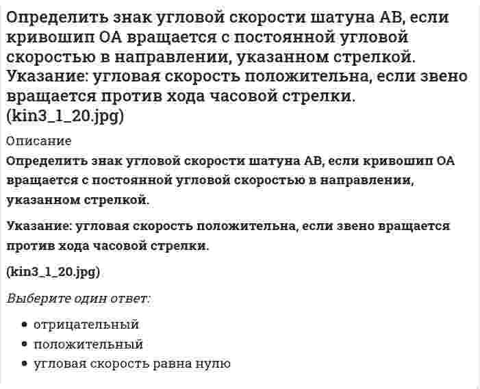    
          Описание
          Определить знак угловой скорости шатуна АВ, если кривошип ОА вращается ускоренно в направлении, указанном стрелкой. Шатун вставлен в прорезь цилиндра 1, имеющего неподвижную ось вращения О1. Угол между кривошипом и шатуном равен 90 о. Указание: угловая скорость положительна, если звено вращается против хода часовой стрелки.// kin3_1_26.jpgВыберите один ответ:отрицательныйположительныйугловая скорость равна нулю  
            
            
            Определить знак угловой скорости шатуна АВ, если кривошип ОА вращается ускоренно в направлении, указанном стрелкой. Шатун вставлен в прорезь цилиндра 1, имеющего неподвижную ось вращения О1. Угол между кривошипом и шатуном равен 90 о. Указание: Определить значение напряжения uC(0) (в вольтах), если J(t)=1sin100t А, С=100 мкФ, R=50 Ом:Определить минимальный момент пары, которую необходимо приложить к цилиндру массой 30 кг и радиусом R=0,5 м , чтобы удержать его по поверхности, образующей с горизонтом угол 30⁰. Трением качения пренебречь. Принять g=10 м/с². Определить минимальный момент пары, которую необходимо приложить к цилиндру массой 50 кг и радиусом R=1 м , чтобы удержать его по поверхности, образующей с горизонтом угол 300. Трением качения пренебречь. Принять g=10 м/с2.Определить минимальный момент пары, которую необходимо приложить к цилиндру массой 60 кг и радиусом R=0,7 м , чтобы удержать его по поверхности, образующей с горизонтом угол 300. Трением качения пренебречь. Принять g=10 м/с2.Определить модуль ускорения (м/с²)точки в момент времени t₁=0.5 c, если ее движение задано уравнениями x= 2t² + 5; y = t (м). Определить модуль ускорения (м/с²) точки в момент времени t₁=2 c, если ее движение задано уравнениями x= 3t² + 2, y = 4t² (м).определите реактивное сопротивление холостого хода трехфазного трансформатора, если линейное напряжение U0 =57 В, ток I0 = 2А, коэффициент мощности соs = 0,18. Обмотки соединены в звезду.Определите соответствие функций, характеризующих руководителя (по И. Адизесу), и вопросов, на которые позволяет ответить каждая из них:Определите тип текста: Мне показалось, что справа кто-то смотрит. я оглянулся. в десяти шагах сидели в траве два выскочивших из ржи зайца. они сидели спокойно и с юмористическим любопытством глядели на меня…Определите число заходов у резьбы, обозначенной S18x3 (P1.5):Определите эквивалентную массу хлорида железа (III) FeCl3 + 2NaOH = Fe(OH)2Cl + 2NaClОпределите эксцентриситет равносторонней гиперболы 1) y = √2Определить знак угловой скорости звена АВ относительно звена ОА в положении механизма, изображённом на рисунке. Звено ОА вращается в направлении, указанном стрелкой, ускоренно. Угол между звеном ОА и звеном АВ равен 90 о. Звено АВ вставлено в 