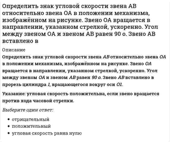     
          Описание
          Определить знак угловой скорости шатуна АВ, если кривошип ОА вращается с постоянной угловой скоростью в направлении, указанном стрелкой.Указание: угловая скорость положительна, если звено вращается против хода часовой стрелки.(kin3_1_20.jpg)Выберите один ответ:отрицательныйположительныйугловая скорость равна нулю  
            
            
            Определить знак угловой скорости шатуна АВ, если кривошип ОА вращается с постоянной угловой скоростью в направлении, указанном стрелкой. Указание: угловая скорость положительна, если звено вращается против хода часовой стрелки. (kin3_1_20.jpg)Определить знак угловой скорости шатуна АВ, если кривошип ОА вращается ускоренно в направлении, указанном стрелкой. Шатун вставлен в прорезь цилиндра 1, имеющего неподвижную ось вращения О1. Угол между кривошипом и шатуном равен 90 о. Указание: Определить значение напряжения uC(0) (в вольтах), если J(t)=1sin100t А, С=100 мкФ, R=50 Ом:Определить минимальный момент пары, которую необходимо приложить к цилиндру массой 30 кг и радиусом R=0,5 м , чтобы удержать его по поверхности, образующей с горизонтом угол 30⁰. Трением качения пренебречь. Принять g=10 м/с². Определить минимальный момент пары, которую необходимо приложить к цилиндру массой 50 кг и радиусом R=1 м , чтобы удержать его по поверхности, образующей с горизонтом угол 300. Трением качения пренебречь. Принять g=10 м/с2.Определить минимальный момент пары, которую необходимо приложить к цилиндру массой 60 кг и радиусом R=0,7 м , чтобы удержать его по поверхности, образующей с горизонтом угол 300. Трением качения пренебречь. Принять g=10 м/с2.Определить модуль ускорения (м/с²)точки в момент времени t₁=0.5 c, если ее движение задано уравнениями x= 2t² + 5; y = t (м). Определите работу системы (Дж) при обратимом адиабатическом расширении трех молей идеального одноатомного газа, если температура при этом уменьшилась на 40 К.определите реактивное сопротивление холостого хода трехфазного трансформатора, если линейное напряжение U0 =57 В, ток I0 = 2А, коэффициент мощности соs = 0,18. Обмотки соединены в звезду.Определите соответствие функций, характеризующих руководителя (по И. Адизесу), и вопросов, на которые позволяет ответить каждая из них:Определите тип текста: Мне показалось, что справа кто-то смотрит. я оглянулся. в десяти шагах сидели в траве два выскочивших из ржи зайца. они сидели спокойно и с юмористическим любопытством глядели на меня…Определите число заходов у резьбы, обозначенной S18x3 (P1.5):Определите эквивалентную массу хлорида железа (III) FeCl3 + 2NaOH = Fe(OH)2Cl + 2NaClОпределите эксцентриситет равносторонней гиперболы 1) y = √2