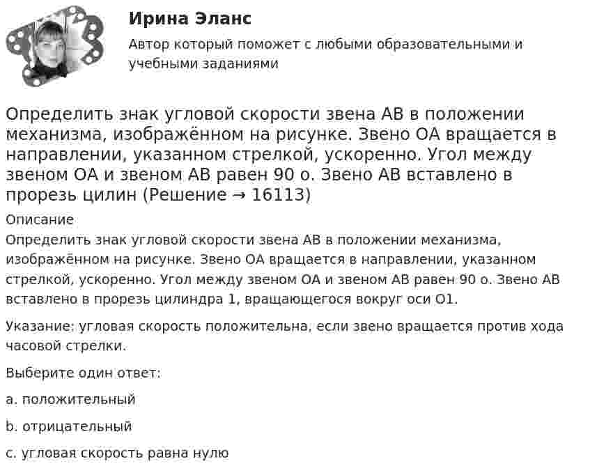     
          Описание
          Определить знак угловой скорости звена АВ в положении механизма, изображённом на рисунке. Звено ОА вращается в направлении, указанном стрелкой, ускоренно. Угол между звеном ОА и звеном АВ равен 90 о. Звено АВ вставлено в прорезь цилиндра 1, вращающегося вокруг оси O1.Указание: угловая скорость положительна, если звено вращается против хода часовой стрелки. Выберите один ответ:a. положительныйb. отрицательныйc. угловая скорость равна нулю  
            
            
            Определить заряд, прошедший по резистору с сопротивлением 1 Ом, при равномерном возрастании напряжения на концах резистора от 1 до 3 В в течение 10 с.Определить знак угловой скорости звена АВ в положении механизма, изображённом на рисунке. Звено ОА вращается в направлении, указанном стрелкой, ускоренно. Угол между звеном ОА и звеном АВ равен 90 о. Звено АВ вставлено в прорезь цилинОпределить значение и направление тока через сопротивление R = 5 Ом в схеме на рисунке, если ЭДС источников e1 = 1,5 В, e2 = 3,7 В и сопротивления R1 = 10 Ом, R2 = 20 Ом. Внутренним сопротивлением источников тока пренебречь.Определить значение потенциала f гравитационного поля на поверхности Земли и Солнца.Определить изменение DS энтропии при изотермическом расширении водорода массой m = 6 г от давления p1 = 100 кПа до давления p2 = 50 кПа.Определить изменение S энтропии при изотермическом расширении кислорода массой m=10 г от объема V1=25 л до объема V2= 100 л.Определить изменение U внутренней энергии кристалла никеля при нагревании его от t1 = 0 C до t2 = 200 С. Масса m кристалла равна 20 г. Вычислить теплоемкость С.Определить ёмкость цилиндрического конденсатора с диэлектриком с диэлектрической проницаемостью e. Высота конденсатора h, радиусы обкладок – r1 и r2.Определить ёмкость цилиндрического конденсатора с диэлектриком с диэлектрической проницаемостью e. Высота конденсатора h, радиусы обкладок – r1 и r2.Определить зависимость диффузии D от температуры T при изобарическом процессе; при изохорическом процессе.Определить зависимость коэффициента внутреннего трения от давления при следующих процессах:  1) изотермическом;  2) изохорическом.  	Изобразить эти зависимости на графиках.Определить зависимость коэффициента внутреннего трения от давления при следующих процессах:  1) изотермическом;  2) изохорическом.             Изобразить эти зависимости на графиках. Определить запас устойчивой работы центробежного нагнетателя. Определить зарядовое Z и массовое A числа изотопа, который получается из тория 232Th90 после трех альфа- и двух бета-превращений.