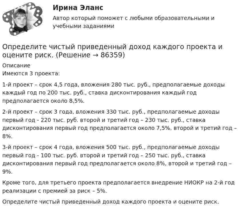      
            Описание
             	Имеются 3 проекта:	1-й проект – срок 4,5 года, вложения 280 тыс. руб., предполагаемые доходы каждый год по 200 тыс. руб., ставка дисконтирования каждый год предполагается около 8,5%.	2-й проект – срок 3 года, вложения 330 тыс. руб., предполагаемые доходы первый год - 220 тыс. руб. второй и третий год – 230 тыс. руб., ставка дисконтирования первый год предполагается около 7,5%, второй и третий год – 8%. 	3-й проект – срок 4 года, вложения 500 тыс. руб., предполагаемые доходы первый год - 100 тыс. руб. второй и третий год – 250 тыс. руб., ставка дисконтирования первый год предполагается около 8%, второй и третий год – 9%.	Кроме того, для третьего проекта предполагается внедрение НИОКР на 2-й год реализации с премией за риск – 5%.	Определите чистый приведенный доход каждого проекта и оцените риск.   
            
            
            Определите число степеней свободы молекулы газа, если его молярная теплоёмкость cp = 29,05·103 Дж/(кмоль·К).Определите чистый приведенный доход каждого проекта и оцените риск.Определите ЭДС индукции, возникающую на концах крыльев самолёта, летящего горизонтально со скоростью 950 км/ч, если известно, что размах крыльев равен 12,5 м, а вертикальная составляющая вектора магнитной индукцииОпределите энергию, необходимую для разделения ядра 20Ne на две альфа–частицы и ядро 12С. Энергии связи на один нуклон в ядрах 20Ne, 4H и 12C равны соответственно 8,03; 7,07 и 7,68 МэВОпределите этапы истории развития корпораций и корпоративного законодательства в России и ответьте на вопросы.Определить: 1.Реагировать или не реагировать (на что? почему? когда?) 2. Решение реагировать надо принять на основе рисковой схемы. а) Условия реагирования на негатив (наличие восклицательных знаков, единичек, кол-во репостов, комментариев, особых слов-триггеров и пр.);Определить:  1) э. д. с. E;  2) внутреннее сопротивление R источника тока,  если во внешней цепи при силе тока 4 А развивается мощность 10 Вт, а при силе тока 2 А мощность 8 Вт. Ответ: 1) E = 5,5 В; 2) R = 0,75 Ом.Определите, через сколько времени сила тока замыкания достигает 0,98 от предельного значения, если источник тока замыкают на катушку сопротивлением 10 Ом и индуктивностью 0,4 Гн.  [0,16 с]Определите число N атомов в 1 кг азота и массу одного атома азота.Определите число ампер-витков в тонком соленоиде длиною 60 см, чтобы объёмная плотность энергии магнитного поля внутри соленоида была равна 1,75 Дж/м3.Определите числовое значение второй космической скорости для Луны.  [u2 = 2,37 км/с]Определите число молей и концентрацию молекул газа, объём которого V = 2,4·10-4 м3, температура t = 27 °C и давление p = 0,5·105 Па.Определите число молекул в единице объема воздуха на высоте 2 км над уровнем моря при температуре 10 С, если давление на уровне море 101 кПаОпределите число молекул в единице объёма воздуха на высоте h = 2 км над уровнем моря при температуре 10 °C, если давление на уровне моря p0 = 101 кПа.