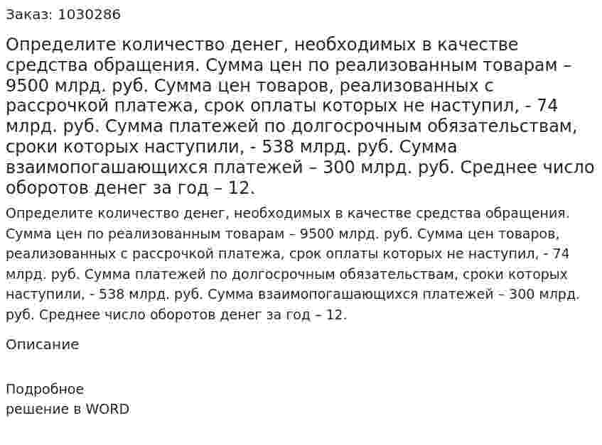 Определите количество денег, необходимых в качестве средства обращения. Сумма цен по реализованным товарам – 9500 млрд. руб. Сумма цен товаров, реализованных с рассрочкой платежа, срок оплаты которых не наступил, - 74 млрд. руб. Сумма платежей по долгосрочным обязательствам, сроки которых наступили, - 538 млрд. руб. Сумма взаимопогашающихся платежей – 300 млрд. руб. Среднее число оборотов денег за год – 12.  