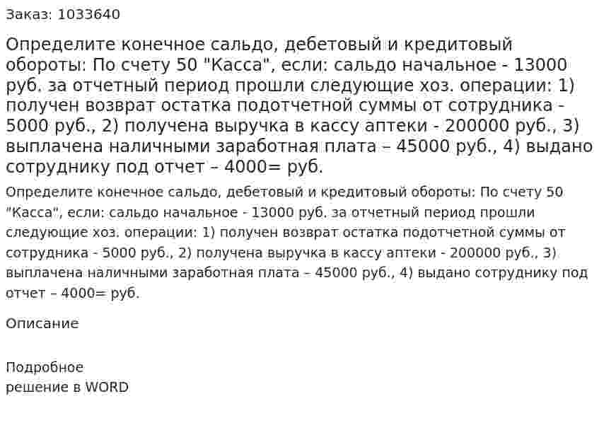 Определите конечное сальдо, дебетовый и кредитовый обороты: 	По счету 50 "Касса", если: 	сальдо начальное - 13000 руб. 	за отчетный период прошли следующие хоз. операции:  	1) получен возврат остатка подотчетной суммы от сотрудника - 5000 руб., 	2) получена выручка  в кассу аптеки - 200000 руб.,  	3) выплачена наличными заработная плата – 45000 руб.,  	4) выдано сотруднику под отчет – 4000= руб. 