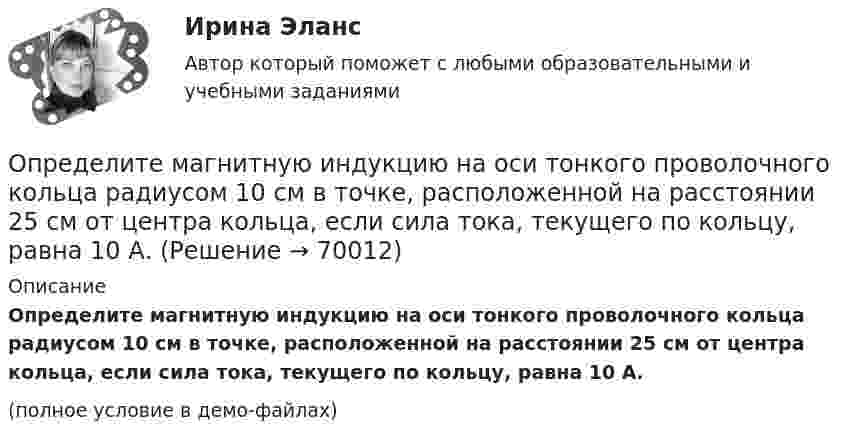    
            Описание
            Определите магнитную индукцию на оси тонкого проволочного кольца радиусом 10 см в точке, расположенной на расстоянии 25 см от центра кольца, если сила тока, текущего по кольцу, равна 10 А.(полное условие в демо-файлах)   
            
            
            Определите магнитную индукцию в центре кругового проволочного витка радиусом R = 10 см, по которому течёт ток I = 1 А.Определите магнитную индукцию на оси тонкого проволочного кольца радиусом 10 см в точке, расположенной на расстоянии 25 см от центра кольца, если сила тока, текущего по кольцу, равна 10 А.Определите магнитный поток Ф, пронизывающий соленоид, если его длина l = 30 см и магнитный момент pm = 0,4 А·м2.Определите максимально возможное значение среднего тока нагрузки I0 в тиристорном однополупериодном выпрямителе Выберите один ответ: a.I0 = 0,237 Im b.I0 =0,636 Im c.I0 = 0,827 Im d.нет правильного ответа e.I0 = 0,318 ImОпределите максимальное значение скорости автомобиля при движении на повороте по дуге окружности радиусом 50 м, если максимальное значение коэффициента трения покоя шин на шоссе равно 0,4.Определите максимальную скорость фотоэлектронов, вырываемых с поверхности металла, если фототок прекращается при приложении задерживающего напряжения U0=3,7 В. Ответ дать в километрах в секунду.Определите максимальную скорость электронов, вылетающих из металла под действием гамма-лучей с длиной волны 0,03 А. В чем будет разница, если гамма-лучи заменить ультрафиолетовыми лучами?Определите коэффициент теплопроводности l азота, находящегося в некотором объёме при температуре 280 К. Эффективный диаметр молекул азота примите равным 0,38 нм.Определите коэффициент теплопроводности азота, если коэффициент динамической вязкости для него при тех же условиях равен 10 мкПа·с.Определите коэффициенты, характеризующие движение основных производственных фондов. Стоимость основных производственных фондов на начало года 15 млн. руб. В течении года было введено 5,4 млн. руб., списано с баланса предприятия 2,7 млн.Определите коэффициент эластичности спроса на электробатарейки, продаваемые по цене 5 руб. за штуку. В среднем за неделю магазин продаёт их 15 штук. Если снизить цену на батарейки до 4,3 руб., то, по мнению продавцаОпределите логический порядок основных этапов жизненного цикла организации.Определитель системы трех линейных неоднородных уравнений с тремя неизвестными равен 5. Это означает, что:Определите магнитную индукцию BA на оси тонкого проволочного кольца радиусом R = 10 см, в точке, расположенной на расстоянии d = 20 см от центра кольца, если при протекании тока по кольцу индукция магнитного поля в центре кольца B0 = 50 мкТл.