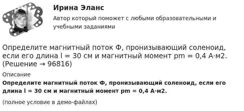     
            Описание
            Определите магнитный поток Ф, пронизывающий соленоид, если его длина l = 30 см и магнитный момент pm = 0,4 А·м2.(полное условие в демо-файлах)   
            
            
            Определите магнитную индукцию на оси тонкого проволочного кольца радиусом 10 см в точке, расположенной на расстоянии 25 см от центра кольца, если сила тока, текущего по кольцу, равна 10 А.Определите магнитный поток Ф, пронизывающий соленоид, если его длина l = 30 см и магнитный момент pm = 0,4 А·м2.Определите максимально возможное значение среднего тока нагрузки I0 в тиристорном однополупериодном выпрямителе Выберите один ответ: a.I0 = 0,237 Im b.I0 =0,636 Im c.I0 = 0,827 Im d.нет правильного ответа e.I0 = 0,318 ImОпределите максимальное значение скорости автомобиля при движении на повороте по дуге окружности радиусом 50 м, если максимальное значение коэффициента трения покоя шин на шоссе равно 0,4.Определите максимальную скорость фотоэлектронов, вырываемых с поверхности металла, если фототок прекращается при приложении задерживающего напряжения U0=3,7 В. Ответ дать в километрах в секунду.Определите максимальную скорость электронов, вылетающих из металла под действием гамма-лучей с длиной волны 0,03 А. В чем будет разница, если гамма-лучи заменить ультрафиолетовыми лучами?Определите массу m0 одной молекулы углекислого газа.Определите коэффициент теплопроводности азота, если коэффициент динамической вязкости для него при тех же условиях равен 10 мкПа·с.Определите коэффициенты, характеризующие движение основных производственных фондов. Стоимость основных производственных фондов на начало года 15 млн. руб. В течении года было введено 5,4 млн. руб., списано с баланса предприятия 2,7 млн.Определите коэффициент эластичности спроса на электробатарейки, продаваемые по цене 5 руб. за штуку. В среднем за неделю магазин продаёт их 15 штук. Если снизить цену на батарейки до 4,3 руб., то, по мнению продавцаОпределите логический порядок основных этапов жизненного цикла организации.Определитель системы трех линейных неоднородных уравнений с тремя неизвестными равен 5. Это означает, что:Определите магнитную индукцию BA на оси тонкого проволочного кольца радиусом R = 10 см, в точке, расположенной на расстоянии d = 20 см от центра кольца, если при протекании тока по кольцу индукция магнитного поля в центре кольца B0 = 50 мкТл.Определите магнитную индукцию B поля, создаваемого отрезком бесконечно длинного провода, в точке, равноудалённой от концов отрезка и находящейся на расстоянии R = 4 см от его середины. Длина отрезка l = 20 см, а сила тока в проводнике I = 10 А.