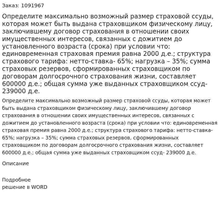 Определите максимально возможный размер страховой ссуды, которая может быть выдана страховщиком физическому лицу, заключившему договор страхования в отношении своих имущественных интересов, связанных с дожитием до установленного возраста (срока) при условии что: единовременная страховая премия равна 2000 д.е.; структура страхового тарифа: нетто-ставка- 65%; нагрузка – 35%; сумма страховых резервов, сформированных страховщиком по договорам долгосрочного страхования жизни, составляет 600000 д.е.; общая сумма уже выданных страховщиком ссуд- 239000 д.е. 