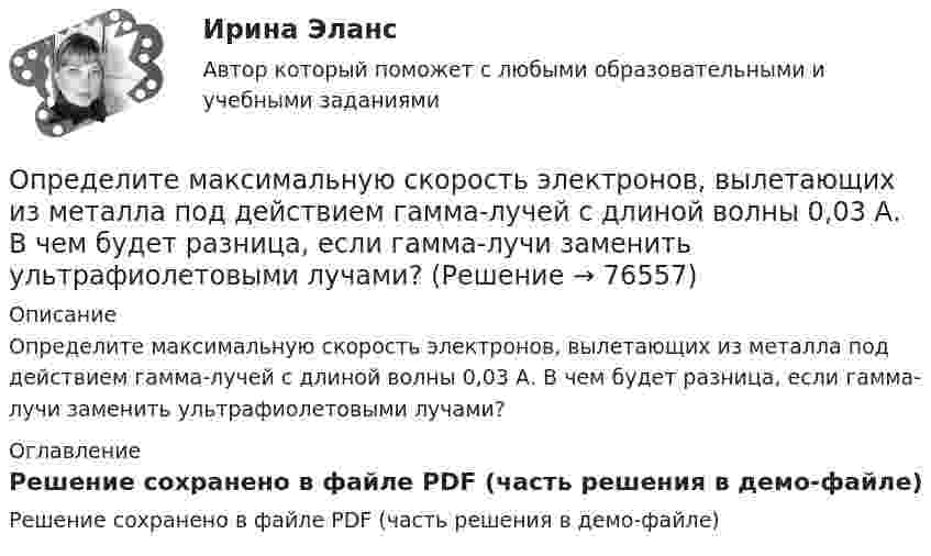     
            Описание
            Определите максимальную скорость электронов, вылетающих из металла под действием гамма-лучей с длиной волны 0,03 А. В чем будет разница, если гамма-лучи заменить ультрафиолетовыми лучами? 
            Оглавление
            Решение сохранено в файле PDF (часть решения в демо-файле)  
            
            
            Определите максимальную скорость фотоэлектронов, вырываемых с поверхности металла, если фототок прекращается при приложении задерживающего напряжения U0=3,7 В. Ответ дать в километрах в секунду.Определите максимальную скорость электронов, вылетающих из металла под действием гамма-лучей с длиной волны 0,03 А. В чем будет разница, если гамма-лучи заменить ультрафиолетовыми лучами?Определите массу m0 одной молекулы углекислого газа.Определите массу M Земли по среднему расстоянию r от центра Луны до центра Земли и периоду T обращения Луны вокруг Земли (T и r считать известным).Определите массу mм одной молекулы углекислого газа CO2.Определите массу m одной молекулы углекислого газа.Определите массу азота, при нормальных условиях занимающего объём 2 л.Определитель системы трех линейных неоднородных уравнений с тремя неизвестными равен 5. Это означает, что:Определите магнитную индукцию BA на оси тонкого проволочного кольца радиусом R = 10 см, в точке, расположенной на расстоянии d = 20 см от центра кольца, если при протекании тока по кольцу индукция магнитного поля в центре кольца B0 = 50 мкТл.Определите магнитную индукцию B поля, создаваемого отрезком бесконечно длинного провода, в точке, равноудалённой от концов отрезка и находящейся на расстоянии R = 4 см от его середины. Длина отрезка l = 20 см, а сила тока в проводнике I = 10 А.Определите магнитную индукцию в центре кругового проволочного витка радиусом R = 10 см, по которому течёт ток I = 1 А.Определите магнитную индукцию на оси тонкого проволочного кольца радиусом 10 см в точке, расположенной на расстоянии 25 см от центра кольца, если сила тока, текущего по кольцу, равна 10 А.Определите магнитный поток Ф, пронизывающий соленоид, если его длина l = 30 см и магнитный момент pm = 0,4 А·м2.Определите максимально возможное значение среднего тока нагрузки I0 в тиристорном однополупериодном выпрямителе Выберите один ответ: a.I0 = 0,237 Im b.I0 =0,636 Im c.I0 = 0,827 Im d.нет правильного ответа e.I0 = 0,318 Im