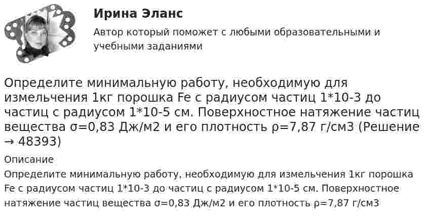      
            Описание
            Определите минимальную работу, необходимую для измельчения 1кг порошка Fe с радиусом частиц 1*10-3 до частиц с радиусом 1*10-5 см. Поверхностное натяжение частиц вещества σ=0,83 Дж/м2 и его плотность ρ=7,87 г/см3  
            
            
            Определите минимальную работу, необходимую для измельчения 1кг порошка Au с радиусом частиц 3*10-3 до частиц с радиусом 3*10-7 см. Поверхностное натяжение частиц вещества σ=1,00Дж/м2 и его плотность ρ=19,30 г/см3Определите минимальную работу, необходимую для измельчения 1кг порошка Fe с радиусом частиц 1*10-3 до частиц с радиусом 1*10-5 см. Поверхностное натяжение частиц вещества σ=0,83 Дж/м2 и его плотность ρ=7,87 г/см3Определите минимальную толщину просветляющей плёнки (показатель преломления n) в области длин волн l, если свет падает на стекло нормально (nс – показатель преломления стекла).Определите модель жизненного цикла (ЖЦ) АС при условии, что переход на следующий этап происходит после полного завершения предыдущего - это будетОпределите модель ЖЦ АС. Основывается на циклических возвратах на предыдущие этапы после выполнения очередного.Определите модуль и направление силы, действующей на проводник с током в магнитном поле индукцией B = 0,023 Тл, если ток, текущий по проводнику, I = 4 А, и a = 0,4 м.Определите молярную массу вещества, растворенного в хлороформе, если 10%-ый раствор его кипит на 2 градуса выше,Определите массу m0 одной молекулы углекислого газа.Определите массу M Земли по среднему расстоянию r от центра Луны до центра Земли и периоду T обращения Луны вокруг Земли (T и r считать известным).Определите массу mм одной молекулы углекислого газа CO2.Определите массу m одной молекулы углекислого газа.Определите массу азота, при нормальных условиях занимающего объём 2 л.Определите массу азота, прошедшего вследствие диффузии через площадку 50 см2 за 20 с, если градиент плотности в направлении, перпендикулярном площадке, равен 1 кг/м4. Температура равна 290 К, а средняя длина свободного пробега молекул равна 1 мкм.Определите минимально допустимую площадь живого сечения вентиляционной решетки в жилом здании при расходе воздуха, проходящем через нее L=180 м3/ч