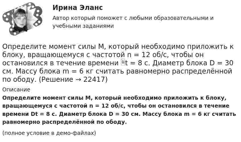     
          Описание
          Определите момент силы M, который необходимо приложить к блоку, вращающемуся с частотой n = 12 об/с, чтобы он остановился в течение времени Dt = 8 с. Диаметр блока D = 30 см. Массу блока m = 6 кг считать равномерно распределённой по ободу.(полное условие в демо-файлах)  
            
            
            Определите момент инерции сплошного однородного диска радиусом 40 см и массой 1 кг относительно оси, проходящей через середину одного из радиусов перпендикулярной плоскости диска.Определите момент силы M, который необходимо приложить к блоку, вращающемуся с частотой n = 12 об/с, чтобы он остановился в течение времени t = 8 с. Диаметр блока D = 30 см. Массу блока m = 6 кг считать равномерно распределённой по ободу.Определите момент силы M, который необходимо приложить к блоку, вращающемуся с частотой v = 12 с-1, чтобы он остановился в течение времени t = 8 с. Диаметр блока D = 30 см, массу блока m = 6 кг считать равномерно распределённой по ободу.Определите наиболее вероятную скорость молекул газа, плотность которого при давлении 40 кПа составляет 0,35 кг/м3?Определите, на какой частоте работает генератор электромагнитных волн, если кратчайшее расстояние между точками волны, колеблющимися в противофазе, равно 0,25 м.Определите направление тока и полюсы у источника постоянного тока, если магнитная стрелка, поднесенная к проводнику, отклоняется, как показано на рисункеОпределите напряженность магнитного поля на расстоянии 1 м от бесконечно прямого провода, по которому течет ток силой 1 А. Определите минимальную толщину просветляющей плёнки (показатель преломления n) в области длин волн l, если свет падает на стекло нормально (nс – показатель преломления стекла).Определите модель жизненного цикла (ЖЦ) АС при условии, что переход на следующий этап происходит после полного завершения предыдущего - это будетОпределите модель ЖЦ АС. Основывается на циклических возвратах на предыдущие этапы после выполнения очередного.Определите модуль и направление силы, действующей на проводник с током в магнитном поле индукцией B = 0,023 Тл, если ток, текущий по проводнику, I = 4 А, и a = 0,4 м.Определите молярную массу вещества, растворенного в хлороформе, если 10%-ый раствор его кипит на 2 градуса выше,Определите молярную массу газа, если при температуре 1400 К и давлении 4,15 МПа он имеет плотность 10 кг/м3.Определите молярные теплоёмкости газа, если его удельные теплоёмкости cV = 10,4 кДж/(кг·К) и cp = 14,6 кДж/(кг·К).