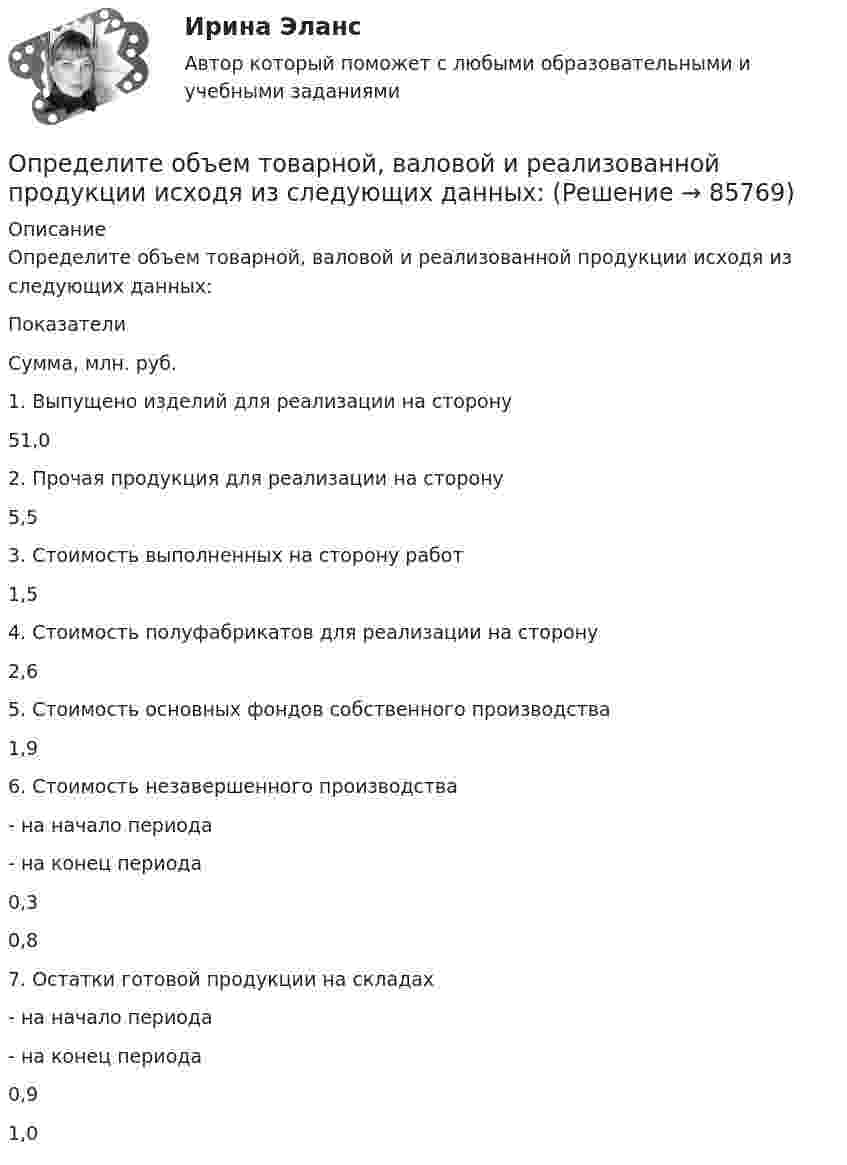      
            Описание
            Определите объем товарной, валовой и реализованной продукции исходя из следующих данных:      Показатели 	Сумма, млн. руб.   1. Выпущено изделий для реализации на сторону 	51,0   2. Прочая продукция для реализации на сторону 5,5   3. Стоимость выполненных на сторону работ 1,5   4. Стоимость полуфабрикатов для реализации на сторону 2,6   5. Стоимость основных фондов собственного производства 1,9   6. Стоимость незавершенного производства- на начало периода- на конец периода 0,30,8   7. Остатки готовой продукции на складах- на начало периода- на конец периода 0,91,0    
            
            
            Определите общий процент снижения себестоимости и полученную экономию затрат в плановом периоде по сравнению с текущим под воздействием факторов, приведенных в таблице 4.Определите объем товарной, валовой и реализованной продукции исходя из следующих данных: Определите объём товарной и реализованной продукции.Определите ожидаемую доходность проекта и оцените риск при помощи среднего квадратического отклонения и коэффициента вариации.Определите оптовую цену предприятия изготовителя если цена DDP составляет 2500 тыс. руб.:Определите оптовую цену предприятия и прибыль предприятия в расчете на одно изделие, если: розничная цена изделия – 200 руб.; налог на добавленную стоимость – 40 руб.; наценка посреднической организации – 20 руб.; торговая скидка – 15 %Определите относительную молекулярную и молярную массу гелия (He), азота (N2), озона (O3), метана (CH4), серной кислоты (H2SO4).Определите момент силы M, который необходимо приложить к блоку, вращающемуся с частотой n = 12 об/с, чтобы он остановился в течение времени t = 8 с. Диаметр блока D = 30 см. Массу блока m = 6 кг считать равномерно распределённой по ободу.Определите момент силы M, который необходимо приложить к блоку, вращающемуся с частотой v = 12 с-1, чтобы он остановился в течение времени t = 8 с. Диаметр блока D = 30 см, массу блока m = 6 кг считать равномерно распределённой по ободу.Определите наиболее вероятную скорость молекул газа, плотность которого при давлении 40 кПа составляет 0,35 кг/м3?Определите, на какой частоте работает генератор электромагнитных волн, если кратчайшее расстояние между точками волны, колеблющимися в противофазе, равно 0,25 м.Определите направление тока и полюсы у источника постоянного тока, если магнитная стрелка, поднесенная к проводнику, отклоняется, как показано на рисункеОпределите напряженность магнитного поля на расстоянии 1 м от бесконечно прямого провода, по которому течет ток силой 1 А. Определите начальную скорость u0 горизонтально брошенного тела, если через промежуток времени t = 3,2 с вектор u скорости тела составляет с горизонтом угол a = 63°.