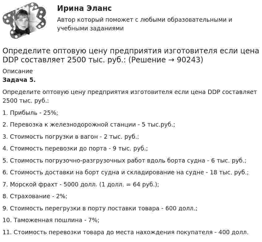      
            Описание
             Задача 5.	Определите оптовую цену предприятия изготовителя если цена DDP составляет 2500 тыс. руб.:	1.                Прибыль - 25%;	2.                Перевозка к железнодорожной станции - 5 тыс.руб.;	3.                Стоимость погрузки в вагон - 2 тыс. руб.;	4.                Стоимость перевозки до порта - 9 тыс. руб.;	5.                Стоимость погрузочно-разгрузочных работ вдоль борта судна - 6 тыс. руб.;	6.                Стоимость доставки на борт судна и складирование на судне - 18 тыс. руб.;	7.                Морской фрахт - 5000 долл. (1 долл. = 64 руб.);	8.                Страхование - 2%;	9.                Стоимость перегрузки в порту поставки товара - 600 долл.;	10.           Таможенная пошлина - 7%;	11.           Стоимость перевозки товара до места нахождения покупателя - 400 долл.   
            
            
            Определите ожидаемую доходность проекта и оцените риск при помощи среднего квадратического отклонения и коэффициента вариации.Определите оптовую цену предприятия изготовителя если цена DDP составляет 2500 тыс. руб.:Определите оптовую цену предприятия и прибыль предприятия в расчете на одно изделие, если: розничная цена изделия – 200 руб.; налог на добавленную стоимость – 40 руб.; наценка посреднической организации – 20 руб.; торговая скидка – 15 %Определите относительную молекулярную и молярную массу гелия (He), азота (N2), озона (O3), метана (CH4), серной кислоты (H2SO4).Определите относительную молекулярную массу Mr газа, если при температу-ре T = 154 К и давлении p = 2,8 МПа он имеет плотность r = 6,1 кг/м3.Определите отношение n1/n2 концентраций свободных электронов  при температуре T = 0 К в литии и цезии.Определите отношение величины релятивистского и классического импульсов электрона при скорости его, равной 0,96с.Определите, на какой частоте работает генератор электромагнитных волн, если кратчайшее расстояние между точками волны, колеблющимися в противофазе, равно 0,25 м.Определите направление тока и полюсы у источника постоянного тока, если магнитная стрелка, поднесенная к проводнику, отклоняется, как показано на рисункеОпределите напряженность магнитного поля на расстоянии 1 м от бесконечно прямого провода, по которому течет ток силой 1 А. Определите начальную скорость u0 горизонтально брошенного тела, если через промежуток времени t = 3,2 с вектор u скорости тела составляет с горизонтом угол a = 63°.Определите норматив производственных запасов по металлу в стоимостном  выражении. Определите общий процент снижения себестоимости и полученную экономию затрат в плановом периоде по сравнению с текущим под воздействием факторов, приведенных в таблице 4.Определите объем товарной, валовой и реализованной продукции исходя из следующих данных: 