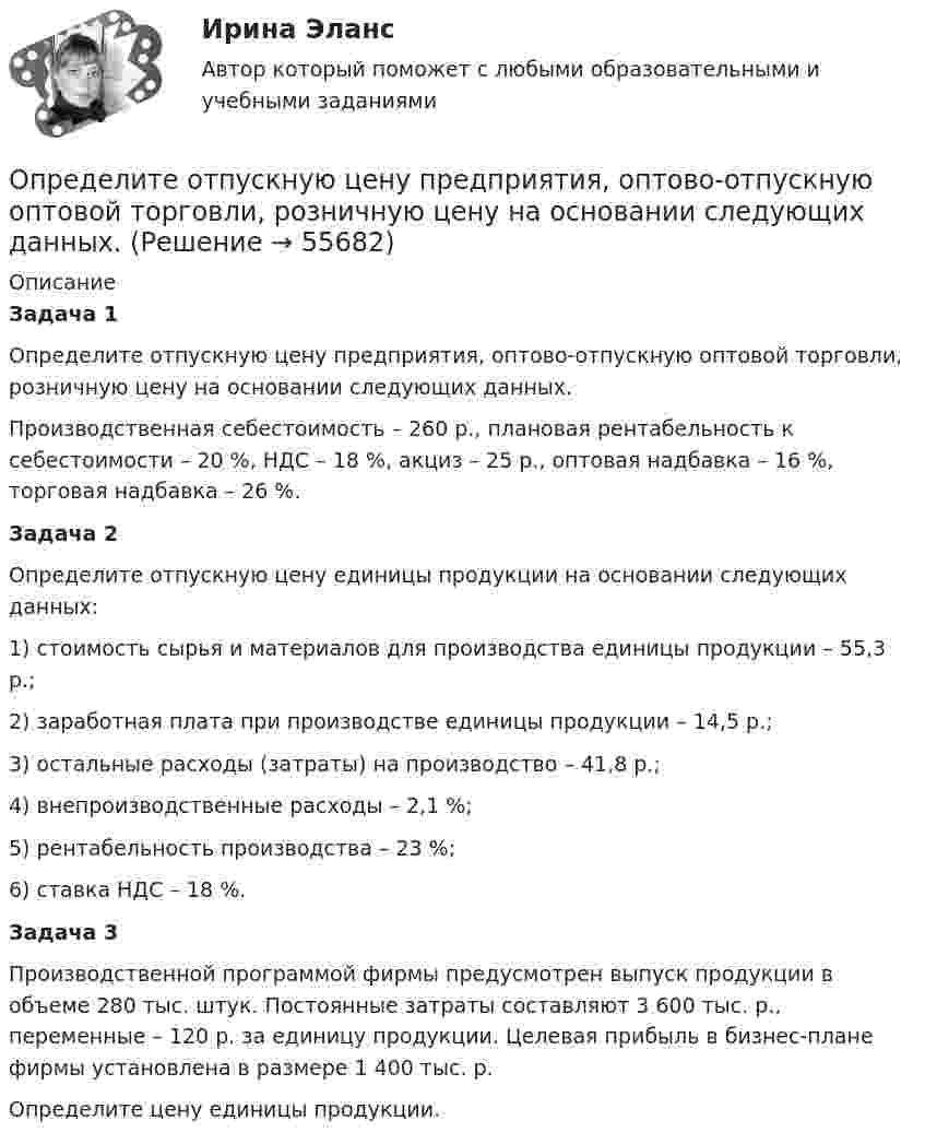      
            Описание
             Задача 1	Определите отпускную цену предприятия, оптово-отпускную оптовой торговли, розничную цену на основании следующих данных.	Производственная себестоимость – 260 р., плановая рентабельность к себестоимости – 20 %, НДС – 18 %, акциз – 25 р., оптовая надбавка – 16 %, торговая надбавка – 26 %.  Задача 2	Определите отпускную цену единицы продукции на основании следующих данных: 	1) стоимость сырья и материалов для производства единицы продукции – 55,3 р.;	2) заработная плата при производстве единицы продукции – 14,5 р.;	3) остальные расходы (затраты) на производство – 41,8 р.;	4) внепроизводственные расходы – 2,1 %;	5) рентабельность производства – 23 %;	6) ставка НДС – 18 %.  Задача 3	Производственной программой фирмы предусмотрен выпуск продукции в объеме 280 тыс. штук. Постоянные затраты составляют 3 600 тыс. р., переменные – 120 р. за единицу продукции. Целевая прибыль в бизнес-плане фирмы установлена в размере 1 400 тыс. р. 	Определите цену единицы продукции.    
            
            
            Определите отношение цены к доходу на акцию при условии, что текущая рыночная цена 30000 руб., годовой доход на акцию 3000 руб.  Ответ дайте в годах с точностью до целого значения.Определите отпускную цену предприятия, оптово-отпускную оптовой торговли, розничную цену на основании следующих данных.Определите параметр скин-эффекта и степень влияния размера загрязнённой зоны Rr на дебит скважины, если проницаемость около скважинной зоны пласта (ОСЗП) уменьшилась в z раз.Определите первоначальную стоимость ОПФ на конец года, сумму амортизации за год, остаточную стоимость ОПФ на конец года. Определите передаточное сопротивление электронной схемы по ее обобщенному сигнальному U-графу, если Uвых=U4.Определите переменные издержки единицы продукции (руб.), при условии, что точка безубыточности равна 500 ед., годовая сумма постоянных издержек составляет 70000 руб., цена продукции – 200 руб.Определите период T колебаний стержня длиной L = 30 см около горизонтальной оси, перпендикулярной стержню и проходящей через его конец.Определите объём товарной и реализованной продукции.Определите ожидаемую доходность проекта и оцените риск при помощи среднего квадратического отклонения и коэффициента вариации.Определите оптовую цену предприятия изготовителя если цена DDP составляет 2500 тыс. руб.:Определите оптовую цену предприятия и прибыль предприятия в расчете на одно изделие, если: розничная цена изделия – 200 руб.; налог на добавленную стоимость – 40 руб.; наценка посреднической организации – 20 руб.; торговая скидка – 15 %Определите относительную молекулярную и молярную массу гелия (He), азота (N2), озона (O3), метана (CH4), серной кислоты (H2SO4).Определите относительную молекулярную массу Mr газа, если при температу-ре T = 154 К и давлении p = 2,8 МПа он имеет плотность r = 6,1 кг/м3.Определите отношение n1/n2 концентраций свободных электронов  при температуре T = 0 К в литии и цезии.