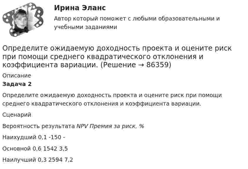      
            Описание
            Задача 2	Определите ожидаемую доходность проекта и оцените риск при помощи среднего квадратического отклонения и коэффициента вариации.	   Сценарий Вероятность результата NPV Премия за риск, % Наихудший 0,1 -150 -   Основной 0,6 1542 3,5   Наилучший 0,3 2594 7,2    
            
            
            Определите объём товарной и реализованной продукции.Определите ожидаемую доходность проекта и оцените риск при помощи среднего квадратического отклонения и коэффициента вариации.Определите оптовую цену предприятия изготовителя если цена DDP составляет 2500 тыс. руб.:Определите оптовую цену предприятия и прибыль предприятия в расчете на одно изделие, если: розничная цена изделия – 200 руб.; налог на добавленную стоимость – 40 руб.; наценка посреднической организации – 20 руб.; торговая скидка – 15 %Определите относительную молекулярную и молярную массу гелия (He), азота (N2), озона (O3), метана (CH4), серной кислоты (H2SO4).Определите относительную молекулярную массу Mr газа, если при температу-ре T = 154 К и давлении p = 2,8 МПа он имеет плотность r = 6,1 кг/м3.Определите отношение n1/n2 концентраций свободных электронов  при температуре T = 0 К в литии и цезии.Определите наиболее вероятную скорость молекул газа, плотность которого при давлении 40 кПа составляет 0,35 кг/м3?Определите, на какой частоте работает генератор электромагнитных волн, если кратчайшее расстояние между точками волны, колеблющимися в противофазе, равно 0,25 м.Определите направление тока и полюсы у источника постоянного тока, если магнитная стрелка, поднесенная к проводнику, отклоняется, как показано на рисункеОпределите напряженность магнитного поля на расстоянии 1 м от бесконечно прямого провода, по которому течет ток силой 1 А. Определите начальную скорость u0 горизонтально брошенного тела, если через промежуток времени t = 3,2 с вектор u скорости тела составляет с горизонтом угол a = 63°.Определите норматив производственных запасов по металлу в стоимостном  выражении. Определите общий процент снижения себестоимости и полученную экономию затрат в плановом периоде по сравнению с текущим под воздействием факторов, приведенных в таблице 4.