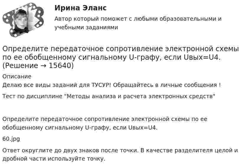     
          Описание
          Делаю все виды заданий для ТУСУР! Обращайтесь в личные сообщения !Тест по дисциплине Методы анализa и расчета электронных средствОпределите передаточное сопротивление электронной схемы по ее обобщенному сигнальному U-графу, если Uвых=U4.60.jpgОтвет округлите до двух знаков после точки. В качестве разделителя целой и дробной части используйте точку.  
            
            
            Определите первоначальную стоимость ОПФ на конец года, сумму амортизации за год, остаточную стоимость ОПФ на конец года. Определите передаточное сопротивление электронной схемы по ее обобщенному сигнальному U-графу, если Uвых=U4.Определите переменные издержки единицы продукции (руб.), при условии, что точка безубыточности равна 500 ед., годовая сумма постоянных издержек составляет 70000 руб., цена продукции – 200 руб.Определите период T колебаний стержня длиной L = 30 см около горизонтальной оси, перпендикулярной стержню и проходящей через его конец.Определите период T колебаний стержня длиной L = 30 см около горизонтальной оси, перпендикулярной стержню и проходящей через его конец.Определите период времени, необходимый для удвоения суммы капитала по сложным процентам при процентной ставке 12% годовых и ежемесячном начислении процентов.  Ответ дайте в годах с точностью до одной цифры после десятичной точки.Определите период колебаний в колебательном контуре, излучающего электромагнитные волны длиной 450 м.Определите оптовую цену предприятия и прибыль предприятия в расчете на одно изделие, если: розничная цена изделия – 200 руб.; налог на добавленную стоимость – 40 руб.; наценка посреднической организации – 20 руб.; торговая скидка – 15 %Определите относительную молекулярную и молярную массу гелия (He), азота (N2), озона (O3), метана (CH4), серной кислоты (H2SO4).Определите относительную молекулярную массу Mr газа, если при температу-ре T = 154 К и давлении p = 2,8 МПа он имеет плотность r = 6,1 кг/м3.Определите отношение n1/n2 концентраций свободных электронов  при температуре T = 0 К в литии и цезии.Определите отношение величины релятивистского и классического импульсов электрона при скорости его, равной 0,96с.Определите отношение цены к доходу на акцию при условии, что текущая рыночная цена 30000 руб., годовой доход на акцию 3000 руб.  Ответ дайте в годах с точностью до целого значения.Определите отпускную цену предприятия, оптово-отпускную оптовой торговли, розничную цену на основании следующих данных.