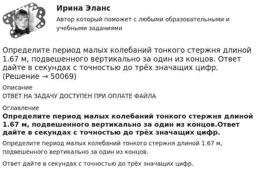      
            Описание
            ОТВЕТ НА ЗАДАЧУ ДОСТУПЕН ПРИ ОПЛАТЕ ФАЙЛА 
            Оглавление
            Определите период малых колебаний тонкого стержня длиной 1.67 м, подвешенного вертикально за один из концов.Ответ дайте в секундах с точностью до трёх значащих цифр. 
            
            
            Определите период колебаний в колебательном контуре, излучающего электромагнитные волны длиной 450 м.Определите период малых колебаний тонкого стержня длиной 1.67 м, подвешенного вертикально за один из концов.  Ответ дайте в секундах с точностью до трёх значащих цифр.Определите плотность p водяных паров в критическом состоянии.Определите плотность тока, если за 0,4 с через проводник сечением 1,2 мм2 прошло 6*1018 электронов. Заряд электрона 1,6*10-19 Кл. Результат представьте в мегаамперах (1 МА=106 А) на квадратный метр.Определите плотность тока смещения в диэлектрике с e=6 в случае, когда диэлектрик перемещается со скоростью v=10 м/с в неоднородном электростатическом поле на расстояние dx = 10^(-2) м из области с напряженностью E_1= 10^5 В/м в область с E_2=4* 10^4Определите плотность энергии магнитного поля в центре кольцевого проводника, имеющего радиус R = 25 см и содержащего N = 100 витков. Сила тока в проводнике I = 2 A.Определите площадь поперечного сечения и длину проволоки из алюминия, если её сопротивление 0,1 Ом и масса 54 г.Определите отпускную цену предприятия, оптово-отпускную оптовой торговли, розничную цену на основании следующих данных.Определите параметр скин-эффекта и степень влияния размера загрязнённой зоны Rr на дебит скважины, если проницаемость около скважинной зоны пласта (ОСЗП) уменьшилась в z раз.Определите первоначальную стоимость ОПФ на конец года, сумму амортизации за год, остаточную стоимость ОПФ на конец года. Определите передаточное сопротивление электронной схемы по ее обобщенному сигнальному U-графу, если Uвых=U4.Определите переменные издержки единицы продукции (руб.), при условии, что точка безубыточности равна 500 ед., годовая сумма постоянных издержек составляет 70000 руб., цена продукции – 200 руб.Определите период T колебаний стержня длиной L = 30 см около горизонтальной оси, перпендикулярной стержню и проходящей через его конец.Определите период T колебаний стержня длиной L = 30 см около горизонтальной оси, перпендикулярной стержню и проходящей через его конец.
