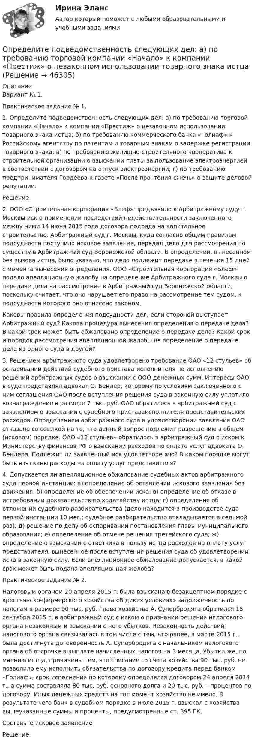      
            Описание
            	Вариант № 1. 	Практическое задание № 1. 	 1. Определите подведомственность следующих дел: а) по требованию торговой компании «Начало» к компании «Престиж» о незаконном использовании товарного знака истца; б) по требованию коммерческого банка «Голиаф» к Российскому агентству по патентам и товарным знакам о задержке регистрации товарного знака; в) по требованию жилищно-строительного кооператива к строительной организации о взыскании платы за пользование электроэнергией в соответствии с договором на отпуск электроэнергии; г) по требованию предпринимателя Гордеева к газете «После прочтения сжечь» о защите деловой репутации. 	Решение:	2. ООО «Строительная корпорация «Блеф» предъявило к Арбитражному суду г. Москвы иск о применении последствий недействительности заключенного между ними 14 июня 2015 года договора подряда на капитальное строительство. Арбитражный суд г. Москвы, куда согласно общим правилам подсудности поступило исковое заявление, передал дело для рассмотрения по существу в Арбитражный суд Воронежской области. В определении, вынесенном без вызова истца, было указано, что дело подлежит передаче в течение 15 дней с момента вынесения определения. ООО «Строительная корпорация «Блеф» подало апелляционную жалобу на определение Арбитражного суда г. Москвы о передаче дела на рассмотрение в Арбитражный суд Воронежской области, поскольку считает, что оно нарушает его право на рассмотрение тем судом, к подсудности которого оно отнесено законом.	Каковы правила определения подсудности дел, если стороной выступает Арбитражный суд? Какова процедура вынесения определения о передаче дела? В какой срок может быть обжаловано определение о передаче дела? Какой срок и порядок рассмотрения апелляционной жалобы на определение о передаче дела из одного суда в другой? 	 3. Решением арбитражного суда удовлетворено требование ОАО «12 стульев» об оспаривании действий судебного пристава-исполнителя по исполнению решений арбитражных судов о взыскании с ООО денежных сумм. Интересы ОАО в суде представлял адвокат О. Бендер, которому по условиям заключенного с ним соглашения ОАО после вступления решения суда в законную силу уплатило вознаграждение в размере 7 тыс. руб. ОАО обратилось в арбитражный суд с заявлением о взыскании с судебного приставаисполнителя представительских расходов. Определением арбитражного суда в удовлетворении заявления ОАО отказано со ссылкой на то, что данный вопрос подлежит разрешению в общем (исковом) порядке. ОАО «12 стульев» обратилось в арбитражный суд с иском к Министерству финансов РФ о взыскании расходов по оплате услуг адвоката О. Бендера. Подлежит ли заявленный иск удовлетворению? В каком порядке могут быть взысканы расходы на оплату услуг представителя? 	 4. Допускается ли апелляционное обжалование судебных актов арбитражного суда первой инстанции: а) определение об оставлении искового заявления без движения; б) определение об обеспечении иска; в) определение об отказе в истребовании доказательств по ходатайству истца; г) определение об отложении судебного разбирательства (дело находится в производстве суда первой инстанции 10 мес.; судебное разбирательство откладывается в седьмой раз); д) решение по делу об оспаривании постановления главы муниципального образования; е) определение об отмене решения третейского суда; ж) определение о взыскании с ответчика в пользу истца расходов на оплату услуг представителя, вынесенное после вступления решения суда об удовлетворении иска в законную силу. Если апелляционное обжалование допускается, в какой срок может быть подана апелляционная жалоба? 	Практическое задание № 2. 	 Налоговым органом 20 апреля 2015 г. была взыскана в безакцептном порядке с крестьянско-фермерского хозяйства «В диких условиях» задолженность по налогам в размере 90 тыс. руб. Глава хозяйства А. Супербродяга обратился 18 сентября 2015 г. в арбитражный суд с иском о признании решения налогового органа незаконным и взыскании с него убытков. Незаконность действий налогового органа связывалась в том числе с тем, что ранее, в марте 2015 г., была достигнута договоренность А. Супербродяга с начальником налогового органа об отсрочке в выплате начисленных налогов на 3 месяца. Убытки же, по мнению истца, причинены тем, что списание со счета хозяйства 90 тыс. руб. не позволило ему исполнить обязательства по договору кредита перед банком «Голиаф», срок исполнения по которому определялся договором 24 апреля 2014 г., а сумма составляла 80 тыс. руб. основного долга и 20 тыс. руб. – процентов по договору. Иных денежных средств на тот момент хозяйство не имело. В результате чего банк в судебном порядке в июле 2015 г. взыскал с хозяйства вышеуказанные суммы и проценты, предусмотренные ст. 395 ГК.	Составьте исковое заявление	Решение:  
            
            
            Определите поверхностное натяжение s мыльного раствора, если при выдувании мыльного пузыря для увеличения его диаметра от d1 = 1 см до d2 = 5 см совершена работа A = 603 мкДж. Процесс образования мыльного пузыря считать изотермическим.Определите подведомственность следующих дел: а) по требованию торговой компании «Начало» к компании «Престиж» о незаконном использовании товарного знака истцаОпределите подсудность делОпределите показание прибора, разность потенциалов и напряжение на участке AB, если e1 = 1,3 В, e2 = 1,5 В, e3 = 2 В, R = 0,6 Ом, внутреннее сопротивление источников r = 0,2 Ом.Определите показатель преломления жидкости, заполняющей пространство между стеклянной пластинкой и лежащей на ней плосковыпуклой линзой с радиусом кривизны 4 м, если …при наблюдении в отраженном свете (длина волны 600 нм) радиус пятого кольца..Определите показатель преломления стекла, если отраженный от него луч света полностью поляризован при угле преломления 35°.Определите покупательскую способность 200 000 руб. если уровень уровень инфляции в стане 12%Определите период времени, необходимый для удвоения суммы капитала по сложным процентам при процентной ставке 12% годовых и ежемесячном начислении процентов.  Ответ дайте в годах с точностью до одной цифры после десятичной точки.Определите период колебаний в колебательном контуре, излучающего электромагнитные волны длиной 450 м.Определите период малых колебаний тонкого стержня длиной 1.67 м, подвешенного вертикально за один из концов.  Ответ дайте в секундах с точностью до трёх значащих цифр.Определите плотность p водяных паров в критическом состоянии.Определите плотность тока, если за 0,4 с через проводник сечением 1,2 мм2 прошло 6*1018 электронов. Заряд электрона 1,6*10-19 Кл. Результат представьте в мегаамперах (1 МА=106 А) на квадратный метр.Определите плотность тока смещения в диэлектрике с e=6 в случае, когда диэлектрик перемещается со скоростью v=10 м/с в неоднородном электростатическом поле на расстояние dx = 10^(-2) м из области с напряженностью E_1= 10^5 В/м в область с E_2=4* 10^4Определите плотность энергии магнитного поля в центре кольцевого проводника, имеющего радиус R = 25 см и содержащего N = 100 витков. Сила тока в проводнике I = 2 A.