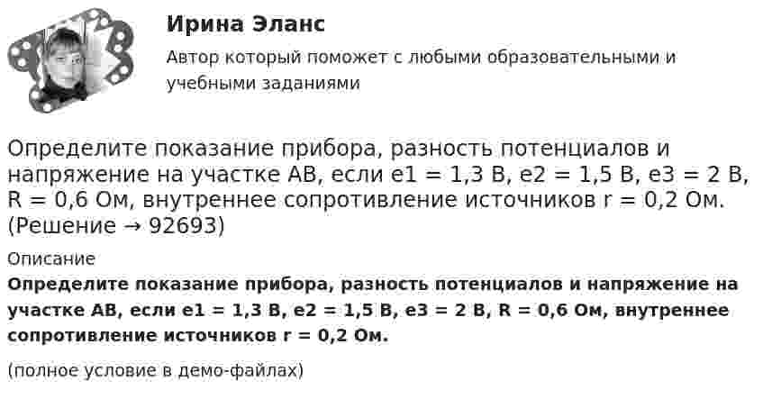     
            Описание
            Определите показание прибора, разность потенциалов и напряжение на участке AB, если e1 = 1,3 В, e2 = 1,5 В, e3 = 2 В, R = 0,6 Ом, внутреннее сопротивление источников r = 0,2 Ом.(полное условие в демо-файлах)   
            
            
            Определите подсудность делОпределите показание прибора, разность потенциалов и напряжение на участке AB, если e1 = 1,3 В, e2 = 1,5 В, e3 = 2 В, R = 0,6 Ом, внутреннее сопротивление источников r = 0,2 Ом.Определите показатель преломления жидкости, заполняющей пространство между стеклянной пластинкой и лежащей на ней плосковыпуклой линзой с радиусом кривизны 4 м, если …при наблюдении в отраженном свете (длина волны 600 нм) радиус пятого кольца..Определите показатель преломления стекла, если отраженный от него луч света полностью поляризован при угле преломления 35°.Определите покупательскую способность 200 000 руб. если уровень уровень инфляции в стане 12%Определите положение и альтернативные стратегии стратегического элемента бизнеса турфирмы, используя матрицу Бостонской консалтинговой группы. Если известно, что темп роста рынка составляет 98%.Определите положение стратегического элемента бизнеса (СЭБ) турфирмы на основе матрицы Бостонской консалтинговой группыОпределите период малых колебаний тонкого стержня длиной 1.67 м, подвешенного вертикально за один из концов.  Ответ дайте в секундах с точностью до трёх значащих цифр.Определите плотность p водяных паров в критическом состоянии.Определите плотность тока, если за 0,4 с через проводник сечением 1,2 мм2 прошло 6*1018 электронов. Заряд электрона 1,6*10-19 Кл. Результат представьте в мегаамперах (1 МА=106 А) на квадратный метр.Определите плотность тока смещения в диэлектрике с e=6 в случае, когда диэлектрик перемещается со скоростью v=10 м/с в неоднородном электростатическом поле на расстояние dx = 10^(-2) м из области с напряженностью E_1= 10^5 В/м в область с E_2=4* 10^4Определите плотность энергии магнитного поля в центре кольцевого проводника, имеющего радиус R = 25 см и содержащего N = 100 витков. Сила тока в проводнике I = 2 A.Определите площадь поперечного сечения и длину проволоки из алюминия, если её сопротивление 0,1 Ом и масса 54 г.Определите поверхностное натяжение s мыльного раствора, если при выдувании мыльного пузыря для увеличения его диаметра от d1 = 1 см до d2 = 5 см совершена работа A = 603 мкДж. Процесс образования мыльного пузыря считать изотермическим.
