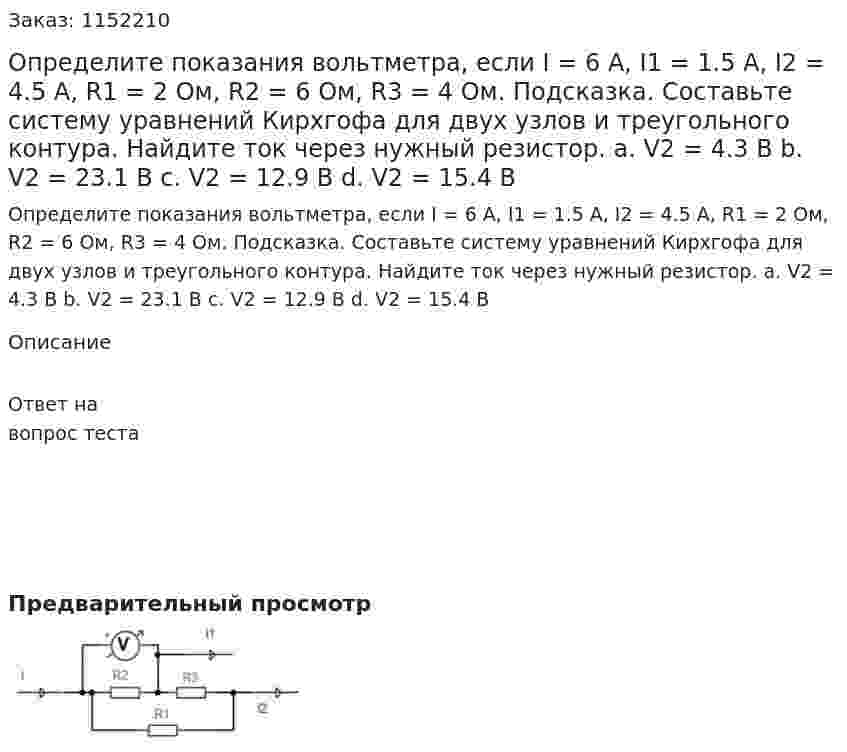 Определите показания вольтметра, если I = 6 A, I1 = 1.5 A, I2 = 4.5 A, R1 = 2 Ом, R2 = 6 Ом, R3 = 4 Ом. Подсказка. Составьте систему уравнений Кирхгофа для двух узлов и треугольного контура. Найдите ток через нужный резистор. a.	V2 = 4.3 В b.	V2 = 23.1 В c.	V2 = 12.9 В d.	V2 = 15.4 В 