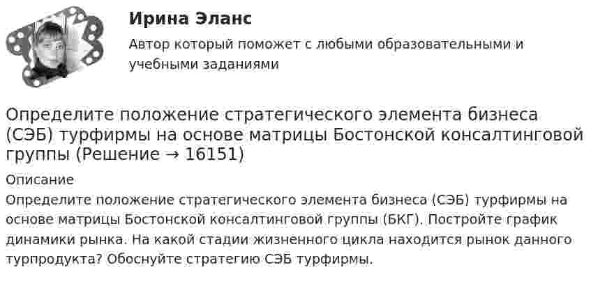      
          Описание
          Определите положение стратегического элемента бизнеса (СЭБ) турфирмы на основе матрицы Бостонской консалтинговой группы (БКГ). Постройте график динамики рынка. На какой стадии жизненного цикла находится рынок данного турпродукта? Обоснуйте стратегию СЭБ турфирмы.  
            
            
            Определите положение и альтернативные стратегии стратегического элемента бизнеса турфирмы, используя матрицу Бостонской консалтинговой группы. Если известно, что темп роста рынка составляет 98%.Определите положение стратегического элемента бизнеса (СЭБ) турфирмы на основе матрицы Бостонской консалтинговой группыОпределите положение центра масс системы, состоящей из четырёх шаров, массы которых равны соответственно m, 2m, 3m и 4m, в следующих случаях: а) шары расположены на одной прямой; б) шары расположены по вершинам квадрата; Определите по правилу Клечковского порядок заполнения электронами подуровней в атомах элементов, если их суммы n + l соответственно равны 4, 5 и 6?Определите порядок и константу скорости реакции, протекающей при заданной температуре Т, К, пользуясь данными о ходе процесса во времени t (c начала реакции). Определите порядок установления социально-экономических льгот индивидуального характера:Определите порядок установления социально-экономических льгот индивидуального характера:Определите площадь поперечного сечения и длину проволоки из алюминия, если её сопротивление 0,1 Ом и масса 54 г.Определите поверхностное натяжение s мыльного раствора, если при выдувании мыльного пузыря для увеличения его диаметра от d1 = 1 см до d2 = 5 см совершена работа A = 603 мкДж. Процесс образования мыльного пузыря считать изотермическим.Определите подведомственность следующих дел: а) по требованию торговой компании «Начало» к компании «Престиж» о незаконном использовании товарного знака истцаОпределите подсудность делОпределите показание прибора, разность потенциалов и напряжение на участке AB, если e1 = 1,3 В, e2 = 1,5 В, e3 = 2 В, R = 0,6 Ом, внутреннее сопротивление источников r = 0,2 Ом.Определите показатель преломления жидкости, заполняющей пространство между стеклянной пластинкой и лежащей на ней плосковыпуклой линзой с радиусом кривизны 4 м, если …при наблюдении в отраженном свете (длина волны 600 нм) радиус пятого кольца..Определите показатель преломления стекла, если отраженный от него луч света полностью поляризован при угле преломления 35°.