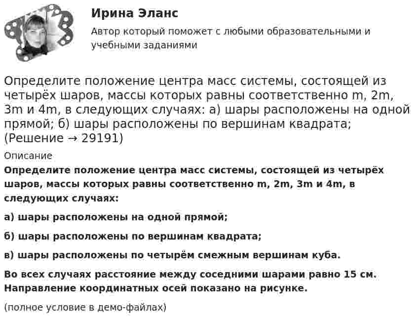     
          Описание
          Определите положение центра масс системы, состоящей из четырёх шаров, массы которых равны соответственно m, 2m, 3m и 4m, в следующих случаях:а) шары расположены на одной прямой;б) шары расположены по вершинам квадрата;в) шары расположены по четырём смежным вершинам куба.           Во всех случаях расстояние между соседними шарами равно 15 см. Направление координатных осей показано на рисунке.(полное условие в демо-файлах)  
            
            
            Определите положение стратегического элемента бизнеса (СЭБ) турфирмы на основе матрицы Бостонской консалтинговой группыОпределите положение центра масс системы, состоящей из четырёх шаров, массы которых равны соответственно m, 2m, 3m и 4m, в следующих случаях: а) шары расположены на одной прямой; б) шары расположены по вершинам квадрата; Определите по правилу Клечковского порядок заполнения электронами подуровней в атомах элементов, если их суммы n + l соответственно равны 4, 5 и 6?Определите порядок и константу скорости реакции, протекающей при заданной температуре Т, К, пользуясь данными о ходе процесса во времени t (c начала реакции). Определите порядок установления социально-экономических льгот индивидуального характера:Определите порядок установления социально-экономических льгот индивидуального характера:Определите последовательности действий через заполнение блок- схемы перетаскиванием порядкового номера варианта ответа на схему.  Внимательно прочитайте ситуацию и определите последовательность действий Борисова А.А. для обращения в суд.Определите поверхностное натяжение s мыльного раствора, если при выдувании мыльного пузыря для увеличения его диаметра от d1 = 1 см до d2 = 5 см совершена работа A = 603 мкДж. Процесс образования мыльного пузыря считать изотермическим.Определите подведомственность следующих дел: а) по требованию торговой компании «Начало» к компании «Престиж» о незаконном использовании товарного знака истцаОпределите подсудность делОпределите показание прибора, разность потенциалов и напряжение на участке AB, если e1 = 1,3 В, e2 = 1,5 В, e3 = 2 В, R = 0,6 Ом, внутреннее сопротивление источников r = 0,2 Ом.Определите показатель преломления жидкости, заполняющей пространство между стеклянной пластинкой и лежащей на ней плосковыпуклой линзой с радиусом кривизны 4 м, если …при наблюдении в отраженном свете (длина волны 600 нм) радиус пятого кольца..Определите показатель преломления стекла, если отраженный от него луч света полностью поляризован при угле преломления 35°.Определите покупательскую способность 200 000 руб. если уровень уровень инфляции в стане 12%