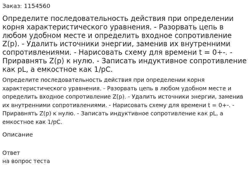 Определите последовательность действия при определении корня характеристического уравнения. - Разорвать цепь в любом удобном месте и определить входное сопротивление Z(p). - Удалить источники энергии, заменив их внутренними сопротивлениями. - Нарисовать схему для времени t = 0+-. - Приравнять Z(p) к нулю. - Записать индуктивное сопротивление как pL, а емкостное как 1/pC. 