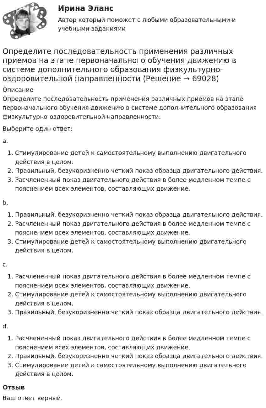      
            Описание
            Определите последовательность применения различных приемов на этапе первоначального обучения движению в системе дополнительного образования физкультурно-оздоровительной направленности:Выберите один ответ:a.Стимулирование детей к самостоятельному выполнению двигательного действия в целом.Правильный, безукоризненно четкий показ образца двигательного действия.Расчлененный показ двигательного действия в более медленном темпе с пояснением всех элементов, составляющих движение.b.Правильный, безукоризненно четкий показ образца двигательного действия.Расчлененный показ двигательного действия в более медленном темпе с пояснением всех элементов, составляющих движение.Стимулирование детей к самостоятельному выполнению двигательного действия в целом.c.Расчлененный показ двигательного действия в более медленном темпе с пояснением всех элементов, составляющих движение.Стимулирование детей к самостоятельному выполнению двигательного действия в целом.Правильный, безукоризненно четкий показ образца двигательного действия.d.Расчлененный показ двигательного действия в более медленном темпе с пояснением всех элементов, составляющих движение.Правильный, безукоризненно четкий показ образца двигательного действия.Стимулирование детей к самостоятельному выполнению двигательного действия в целом.ОтзывВаш ответ верный.   
            
            
            Определите последовательность построения комплексной системы аттестации и оценки государственных служащих:Определите последовательность применения различных приемов на этапе первоначального обучения движению в системе дополнительного образования физкультурно-оздоровительной направленностиОпределите последовательность шагов внедрения системы менеджмента качества:Определите последовательность этапов правильно организованных переговоров:Определите последовательность этапов формирования коррупции в России:Определите по теории Бора скорость v движения электрона вокруг ядра по третьей стационарной орбите и радиус r этой орбиты для атома водорода.Определите поток ФE вектора напряженности электростатического поля через сферическую поверхность, охватывающую точечные заряды g1 = 5 нКЛ и g2 = -2 нКлОпределите положение центра масс системы, состоящей из четырёх шаров, массы которых равны соответственно m, 2m, 3m и 4m, в следующих случаях: а) шары расположены на одной прямой; б) шары расположены по вершинам квадрата; Определите по правилу Клечковского порядок заполнения электронами подуровней в атомах элементов, если их суммы n + l соответственно равны 4, 5 и 6?Определите порядок и константу скорости реакции, протекающей при заданной температуре Т, К, пользуясь данными о ходе процесса во времени t (c начала реакции). Определите порядок установления социально-экономических льгот индивидуального характера:Определите порядок установления социально-экономических льгот индивидуального характера:Определите последовательности действий через заполнение блок- схемы перетаскиванием порядкового номера варианта ответа на схему.  Внимательно прочитайте ситуацию и определите последовательность действий Борисова А.А. для обращения в суд.Определите последовательность, в которой располагаются олимпийские кольца в зависимости от их цвета (верхний ряд слева направо, далее нижний ряд слева направо):