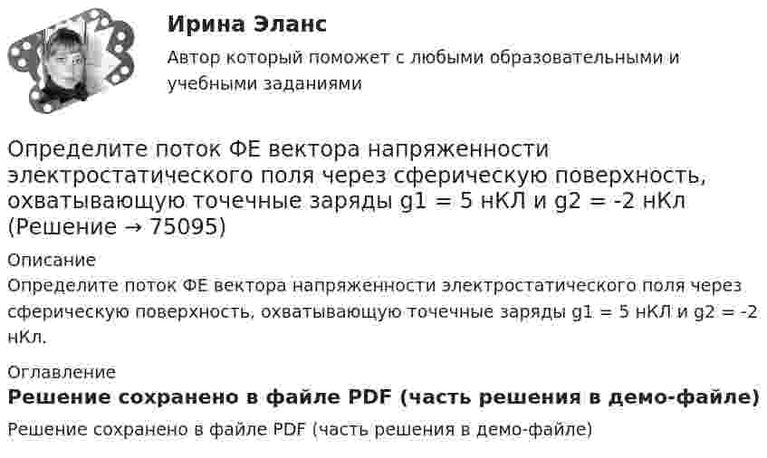    
            Описание
            Определите поток ФE вектора напряженности электростатического поля через сферическую поверхность, охватывающую точечные заряды g1 = 5 нКЛ и g2 = -2 нКл. 
            Оглавление
            Решение сохранено в файле PDF (часть решения в демо-файле)  
            
            
            Определите по теории Бора скорость v движения электрона вокруг ядра по третьей стационарной орбите и радиус r этой орбиты для атома водорода.Определите поток ФE вектора напряженности электростатического поля через сферическую поверхность, охватывающую точечные заряды g1 = 5 нКЛ и g2 = -2 нКлОпределите потребную для предприятия численность производственных рабочих на планируемый год.Определите правильную последовательность вычисления дисперсии в интервальном ряду распределения:Определите правильную последовательность вычисления показателя «Абсолютное значение одного процента прироста»:Определите правильную последовательность вычисления рангового коэффициента корреляции Спирмена:Определите правильную последовательность действий в упражнении для достижения полного расслабления мышц:Определите последовательности действий через заполнение блок- схемы перетаскиванием порядкового номера варианта ответа на схему.  Внимательно прочитайте ситуацию и определите последовательность действий Борисова А.А. для обращения в суд.Определите последовательность, в которой располагаются олимпийские кольца в зависимости от их цвета (верхний ряд слева направо, далее нижний ряд слева направо):Определите последовательность общеразвивающих упражнений (ОРУ):Определите последовательность построения комплексной системы аттестации и оценки государственных служащих:Определите последовательность применения различных приемов на этапе первоначального обучения движению в системе дополнительного образования физкультурно-оздоровительной направленностиОпределите последовательность шагов внедрения системы менеджмента качества:Определите последовательность этапов правильно организованных переговоров: