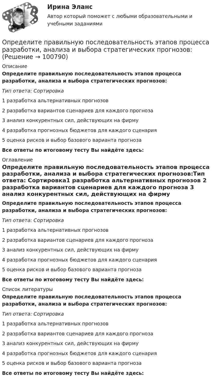      
            Описание
            Определите правильную последовательность этапов процесса разработки, анализа и выбора стратегических прогнозов:Тип ответа: Сортировка1 разработка альтернативных прогнозов 2 разработка вариантов сценариев для каждого прогноза 3 анализ конкурентных сил, действующих на фирму 4 разработка прогнозных бюджетов для каждого сценария 5 оценка рисков и выбор базового варианта прогнозаВсе ответы по итоговому тесту Вы найдёте здесь:  
            Оглавление
            Определите правильную последовательность этапов процесса разработки, анализа и выбора стратегических прогнозов:Тип ответа: Сортировка1 разработка альтернативных прогнозов 2 разработка вариантов сценариев для каждого прогноза 3 анализ конкурентных сил, действующих на фирму 4 разработка прогнозных бюджетов для каждого сценария 5 оценка рисков и выбор базового варианта прогнозаВсе ответы по итоговому тесту Вы найдёте здесь:  
            Список литературы
            Определите правильную последовательность этапов процесса разработки, анализа и выбора стратегических прогнозов:Тип ответа: Сортировка1 разработка альтернативных прогнозов 2 разработка вариантов сценариев для каждого прогноза 3 анализ конкурентных сил, действующих на фирму 4 разработка прогнозных бюджетов для каждого сценария 5 оценка рисков и выбор базового варианта прогнозаВсе ответы по итоговому тесту Вы найдёте здесь:  
            
            
            Определите правильную последовательность этапов обучения движениям:Определите правильную последовательность этапов процесса разработки, анализа и выбора стратегических прогнозов:Определите правильные направления коммуникационного менеджмента в государственном и муниципальном управленииОпределите, при какой скорости пучок заряженных частиц, двигаясь перпендикулярно скрещенным под прямым углом однородным электрическому (Е = 100 кВ/м) и магнитному (В = 50 мТл) полям, не отклоняется.Определите продолжительность общего и специального страхового стажа Ивановой. Имеет ли право гражданка Иванова на досрочный выход на пенсию? Какие периоды работы засчитываются в страховой стаж, а какие включаются в него? Иванова в течение 7 лет раб..Определите продолжительность страхового стажа гражданина Петрова. Имеет ли право гражданин Петров на получение страховой пенсии по старости? С 15.03.1985 по 16.06.1990 гражданин Петров учился в вузе. С 01.07.1990 по 20.07.1992 проходил службуОпределите пропущенные данные. Обозначения: В – выручка от реализации; V – переменные затраты; CM – маржинальный доход; F – постоянные расходы; P – прибыль; Q – критическая выручка.Определите правильную последовательность вычисления дисперсии в интервальном ряду распределения:Определите правильную последовательность вычисления показателя «Абсолютное значение одного процента прироста»:Определите правильную последовательность вычисления рангового коэффициента корреляции Спирмена:Определите правильную последовательность действий в упражнении для достижения полного расслабления мышц:Определите правильную последовательность действий при регулировании конфликта:Определите правильную последовательность ранжирования критериев оценки при выборе HR-консалтингового агентства, привлекаемого для разработки корпоративной целевой программы антикризисного управления персоналомОпределите правильную последовательность ранжирования по степени эффективности прикладных методов управления, как необходимых элементов корпоративной целевой программы антикризисного управления персоналом: