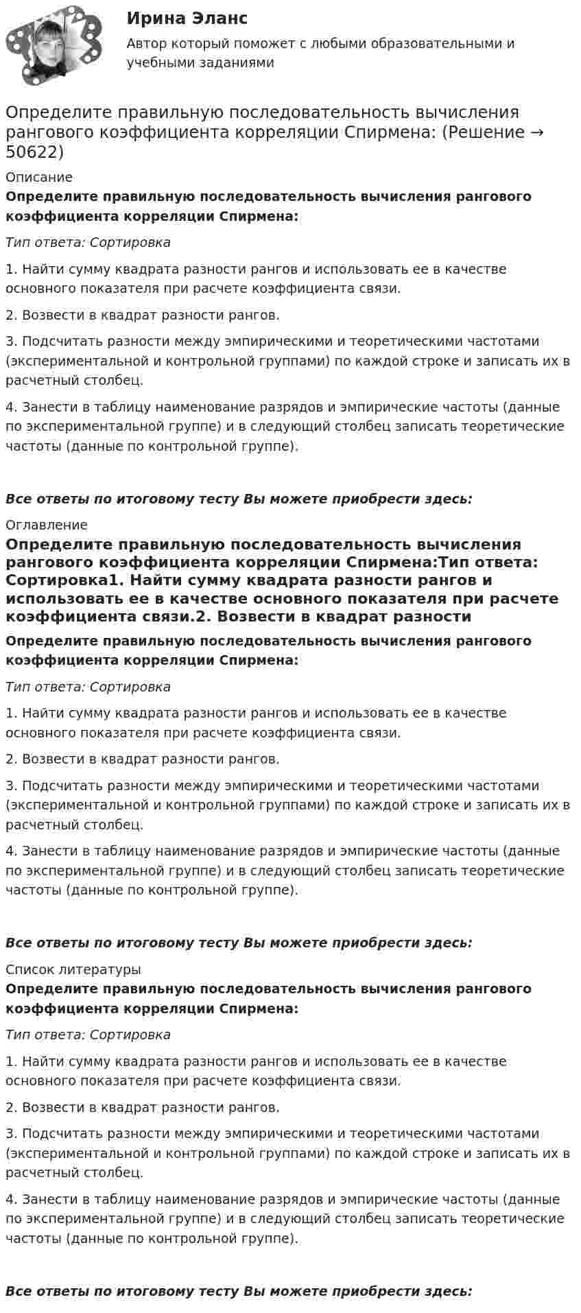      
            Описание
            Определите правильную последовательность вычисления рангового коэффициента корреляции Спирмена:Тип ответа: Сортировка1. Найти сумму квадрата разности рангов и использовать ее в качестве основного показателя при расчете коэффициента связи.2. Возвести в квадрат разности рангов.3. Подсчитать разности между эмпирическими и теоретическими частотами (экспериментальной и контрольной группами) по каждой строке и записать их в расчетный столбец.4. Занести в таблицу наименование разрядов и эмпирические частоты (данные по экспериментальной группе) и в следующий столбец записать теоретические частоты (данные по контрольной группе).Все ответы по итоговому тесту Вы можете приобрести здесь:  
            Оглавление
            Определите правильную последовательность вычисления рангового коэффициента корреляции Спирмена:Тип ответа: Сортировка1. Найти сумму квадрата разности рангов и использовать ее в качестве основного показателя при расчете коэффициента связи.2. Возвести в квадрат разности рангов.3. Подсчитать разности между эмпирическими и теоретическими частотами (экспериментальной и контрольной группами) по каждой строке и записать их в расчетный столбец.4. Занести в таблицу наименование разрядов и эмпирические частоты (данные по экспериментальной группе) и в следующий столбец записать теоретические частоты (данные по контрольной группе).Все ответы по итоговому тесту Вы можете приобрести здесь:  
            Список литературы
            Определите правильную последовательность вычисления рангового коэффициента корреляции Спирмена:Тип ответа: Сортировка1. Найти сумму квадрата разности рангов и использовать ее в качестве основного показателя при расчете коэффициента связи.2. Возвести в квадрат разности рангов.3. Подсчитать разности между эмпирическими и теоретическими частотами (экспериментальной и контрольной группами) по каждой строке и записать их в расчетный столбец.4. Занести в таблицу наименование разрядов и эмпирические частоты (данные по экспериментальной группе) и в следующий столбец записать теоретические частоты (данные по контрольной группе).Все ответы по итоговому тесту Вы можете приобрести здесь: 
            
            
            Определите правильную последовательность вычисления показателя «Абсолютное значение одного процента прироста»:Определите правильную последовательность вычисления рангового коэффициента корреляции Спирмена:Определите правильную последовательность действий в упражнении для достижения полного расслабления мышц:Определите правильную последовательность действий при регулировании конфликта:Определите правильную последовательность ранжирования критериев оценки при выборе HR-консалтингового агентства, привлекаемого для разработки корпоративной целевой программы антикризисного управления персоналомОпределите правильную последовательность ранжирования по степени эффективности прикладных методов управления, как необходимых элементов корпоративной целевой программы антикризисного управления персоналом:Определите правильную последовательность физических упражнений при проведении у спортсмена комбинированной пробы Летунова:Определите последовательность применения различных приемов на этапе первоначального обучения движению в системе дополнительного образования физкультурно-оздоровительной направленностиОпределите последовательность шагов внедрения системы менеджмента качества:Определите последовательность этапов правильно организованных переговоров:Определите последовательность этапов формирования коррупции в России:Определите по теории Бора скорость v движения электрона вокруг ядра по третьей стационарной орбите и радиус r этой орбиты для атома водорода.Определите поток ФE вектора напряженности электростатического поля через сферическую поверхность, охватывающую точечные заряды g1 = 5 нКЛ и g2 = -2 нКлОпределите потребную для предприятия численность производственных рабочих на планируемый год.