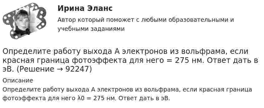      
            Описание
            Определите работу выхода A электронов из вольфрама, если красная граница фотоэффекта для него λ0 = 275 нм. Ответ дать в эВ.   
            
            
            Определите пропущенные данные. Обозначения: В – выручка от реализации; V – переменные затраты; CM – маржинальный доход; F – постоянные расходы; P – прибыль; Q – критическая выручка.Определите работу выхода A электронов из вольфрама, если красная граница фотоэффекта для него = 275 нм. Ответ дать в эВ.Определите работу выхода электронов из натрия в электрон-вольтах, если «красная» граница фотоэффекта для Na равна 6*10^14 c^-1. Покажите, как их формулы Эйнштейна находится «красная» граница фотоэффекта.Определите работу, которую необходимо совершить для перевода спутника Земли между круговыми орбитами на высотах h_1=4*10^3 км и h_2=6*10^3 км, если масса спутника m=900 кг, а радиус Земли R_0=6.37 Мм.Определите работу расширения 100 г азота, находящегося при температуре 273 К и давлении 1,01·105 Па в процессе его изобарического расширения до двукратного объёма.Определите работу, совершаемую при подъёме груза массой m = 50 кг по наклонной плоскости с углом наклона a = 30° к горизонту на расстояние s = 4 м, если время подъёма t = 2 с, а коэффициент трения f = 0,06.Определите радиус r трубы, по которой со скоростью 0,3 м/с течёт углекислый газ (r = 7,5 кг/м3). Если за 20 мин через поперечное сечение трубы протекает m = 1,4 кг газа.Определите правильную последовательность ранжирования по степени эффективности прикладных методов управления, как необходимых элементов корпоративной целевой программы антикризисного управления персоналом:Определите правильную последовательность физических упражнений при проведении у спортсмена комбинированной пробы Летунова:Определите правильную последовательность этапов обучения движениям:Определите правильную последовательность этапов процесса разработки, анализа и выбора стратегических прогнозов:Определите правильные направления коммуникационного менеджмента в государственном и муниципальном управленииОпределите, при какой скорости пучок заряженных частиц, двигаясь перпендикулярно скрещенным под прямым углом однородным электрическому (Е = 100 кВ/м) и магнитному (В = 50 мТл) полям, не отклоняется.Определите продолжительность общего и специального страхового стажа Ивановой. Имеет ли право гражданка Иванова на досрочный выход на пенсию? Какие периоды работы засчитываются в страховой стаж, а какие включаются в него? Иванова в течение 7 лет раб..