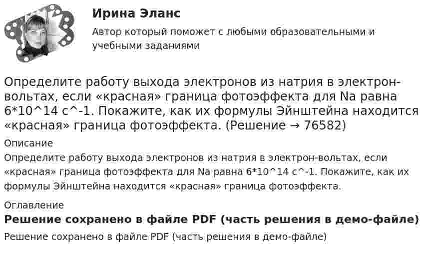     
            Описание
            Определите работу выхода электронов из натрия в электрон-вольтах, если «красная» граница фотоэффекта для Na равна 6*10^14 c^-1. Покажите, как их формулы Эйнштейна находится «красная» граница фотоэффекта. 
            Оглавление
            Решение сохранено в файле PDF (часть решения в демо-файле)  
            
            
            Определите работу выхода A электронов из вольфрама, если красная граница фотоэффекта для него = 275 нм. Ответ дать в эВ.Определите работу выхода электронов из натрия в электрон-вольтах, если «красная» граница фотоэффекта для Na равна 6*10^14 c^-1. Покажите, как их формулы Эйнштейна находится «красная» граница фотоэффекта.Определите работу, которую необходимо совершить для перевода спутника Земли между круговыми орбитами на высотах h_1=4*10^3 км и h_2=6*10^3 км, если масса спутника m=900 кг, а радиус Земли R_0=6.37 Мм.Определите работу расширения 100 г азота, находящегося при температуре 273 К и давлении 1,01·105 Па в процессе его изобарического расширения до двукратного объёма.Определите работу, совершаемую при подъёме груза массой m = 50 кг по наклонной плоскости с углом наклона a = 30° к горизонту на расстояние s = 4 м, если время подъёма t = 2 с, а коэффициент трения f = 0,06.Определите радиус r трубы, по которой со скоростью 0,3 м/с течёт углекислый газ (r = 7,5 кг/м3). Если за 20 мин через поперечное сечение трубы протекает m = 1,4 кг газа.Определите разность фаз двух одинаково направленных гармонических колебаний одинаковой частоты и амплитуды, если амплитуда их результирующего колебания равна амплитудам складываемых колебаний.  j = 120°Определите правильную последовательность физических упражнений при проведении у спортсмена комбинированной пробы Летунова:Определите правильную последовательность этапов обучения движениям:Определите правильную последовательность этапов процесса разработки, анализа и выбора стратегических прогнозов:Определите правильные направления коммуникационного менеджмента в государственном и муниципальном управленииОпределите, при какой скорости пучок заряженных частиц, двигаясь перпендикулярно скрещенным под прямым углом однородным электрическому (Е = 100 кВ/м) и магнитному (В = 50 мТл) полям, не отклоняется.Определите продолжительность общего и специального страхового стажа Ивановой. Имеет ли право гражданка Иванова на досрочный выход на пенсию? Какие периоды работы засчитываются в страховой стаж, а какие включаются в него? Иванова в течение 7 лет раб..Определите продолжительность страхового стажа гражданина Петрова. Имеет ли право гражданин Петров на получение страховой пенсии по старости? С 15.03.1985 по 16.06.1990 гражданин Петров учился в вузе. С 01.07.1990 по 20.07.1992 проходил службу
