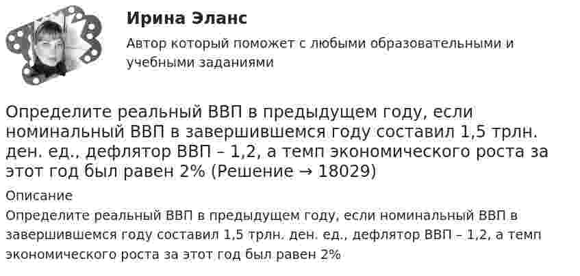      
          Описание
          Определите реальный ВВП в предыдущем году, если номинальный ВВП в завершившемся году составил 1,5 трлн. ден. ед., дефлятор ВВП – 1,2, а темп экономического роста за этот год был равен 2%  
            
            
            Определите реальный ВВП в предыдущем году, если номинальный ВВП в завершившемся году составил 1,5 трлн. ден. ед., дефлятор ВВП – 1,2, а темп экономического роста за этот год был равен 2%Определите реальный ВВП в предыдущем году, если номинальный ВВП в завершившемся году составил 1,5 трлн. ден. ед., дефлятор ВВП – 1,2, а темп экономического роста за этот год был равен 2%Определите резонансную частоту колебательной системы, если собственная частота колебаний v0 = 300 Гц, а логарифмический декремент q = 0,2 .Определите риск ошибки экспертного мнения на основе согласованности мнений экспертов на основе данных предыдущей задачи. Используйте нормативные значения коэффициента вариации. Определите розничную цену на стиральную машину, предназначенную для замены ранее освоенной, стоившей 8502 руб. Основной технический параметр – производительность (кг.час). Для новой машины он составляет 7, а для ранее освоенной – 5Определите рост производительности труда при изготовлении отдельных изделий (А, Б и В) и в целом по всей номенклатуре, используя данные таблицы:Определите себестоимость булочки «Лакомка» (1т и одной булочки весом 0,2 кг), отпускную и розничную цену.Определите пропущенные данные. Обозначения: В – выручка от реализации; V – переменные затраты; CM – маржинальный доход; F – постоянные расходы; P – прибыль; Q – критическая выручка.Определите работу выхода A электронов из вольфрама, если красная граница фотоэффекта для него = 275 нм. Ответ дать в эВ.Определите работу выхода электронов из натрия в электрон-вольтах, если «красная» граница фотоэффекта для Na равна 6*10^14 c^-1. Покажите, как их формулы Эйнштейна находится «красная» граница фотоэффекта.Определите работу, которую необходимо совершить для перевода спутника Земли между круговыми орбитами на высотах h_1=4*10^3 км и h_2=6*10^3 км, если масса спутника m=900 кг, а радиус Земли R_0=6.37 Мм.Определите работу расширения 100 г азота, находящегося при температуре 273 К и давлении 1,01·105 Па в процессе его изобарического расширения до двукратного объёма.Определите работу, совершаемую при подъёме груза массой m = 50 кг по наклонной плоскости с углом наклона a = 30° к горизонту на расстояние s = 4 м, если время подъёма t = 2 с, а коэффициент трения f = 0,06.Определите радиус r трубы, по которой со скоростью 0,3 м/с течёт углекислый газ (r = 7,5 кг/м3). Если за 20 мин через поперечное сечение трубы протекает m = 1,4 кг газа.