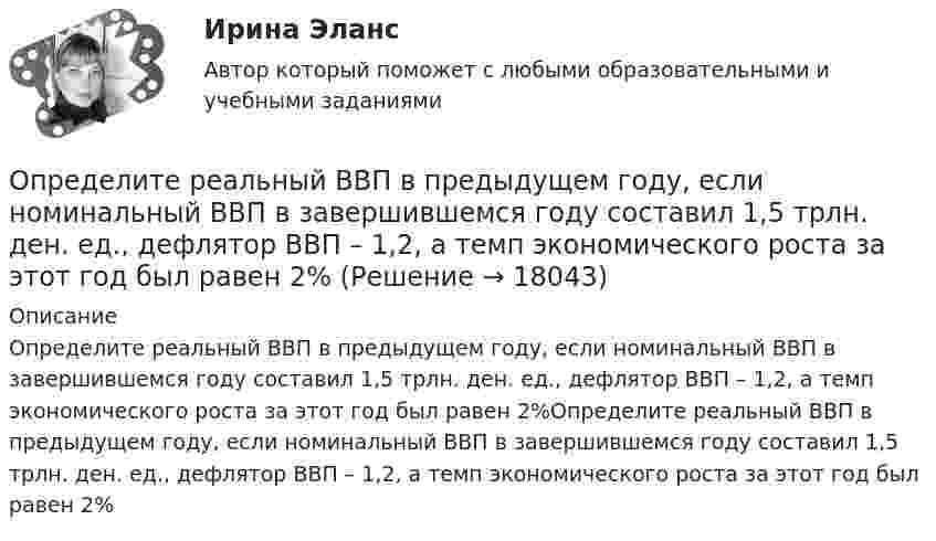      
          Описание
          Определите реальный ВВП в предыдущем году, если номинальный ВВП в завершившемся году составил 1,5 трлн. ден. ед., дефлятор ВВП – 1,2, а темп экономического роста за этот год был равен 2%Определите реальный ВВП в предыдущем году, если номинальный ВВП в завершившемся году составил 1,5 трлн. ден. ед., дефлятор ВВП – 1,2, а темп экономического роста за этот год был равен 2%  
            
            
            Определите разность фаз двух одинаково направленных гармонических колебаний одинаковой частоты и амплитуды, если амплитуда их результирующего колебания равна амплитудам складываемых колебаний.  j = 120°Определите реальный ВВП в предыдущем году, если номинальный ВВП в завершившемся году составил 1,5 трлн. ден. ед., дефлятор ВВП – 1,2, а темп экономического роста за этот год был равен 2%Определите реальный ВВП в предыдущем году, если номинальный ВВП в завершившемся году составил 1,5 трлн. ден. ед., дефлятор ВВП – 1,2, а темп экономического роста за этот год был равен 2%Определите резонансную частоту колебательной системы, если собственная частота колебаний v0 = 300 Гц, а логарифмический декремент q = 0,2 .Определите риск ошибки экспертного мнения на основе согласованности мнений экспертов на основе данных предыдущей задачи. Используйте нормативные значения коэффициента вариации. Определите розничную цену на стиральную машину, предназначенную для замены ранее освоенной, стоившей 8502 руб. Основной технический параметр – производительность (кг.час). Для новой машины он составляет 7, а для ранее освоенной – 5Определите рост производительности труда при изготовлении отдельных изделий (А, Б и В) и в целом по всей номенклатуре, используя данные таблицы:Определите продолжительность страхового стажа гражданина Петрова. Имеет ли право гражданин Петров на получение страховой пенсии по старости? С 15.03.1985 по 16.06.1990 гражданин Петров учился в вузе. С 01.07.1990 по 20.07.1992 проходил службуОпределите пропущенные данные. Обозначения: В – выручка от реализации; V – переменные затраты; CM – маржинальный доход; F – постоянные расходы; P – прибыль; Q – критическая выручка.Определите работу выхода A электронов из вольфрама, если красная граница фотоэффекта для него = 275 нм. Ответ дать в эВ.Определите работу выхода электронов из натрия в электрон-вольтах, если «красная» граница фотоэффекта для Na равна 6*10^14 c^-1. Покажите, как их формулы Эйнштейна находится «красная» граница фотоэффекта.Определите работу, которую необходимо совершить для перевода спутника Земли между круговыми орбитами на высотах h_1=4*10^3 км и h_2=6*10^3 км, если масса спутника m=900 кг, а радиус Земли R_0=6.37 Мм.Определите работу расширения 100 г азота, находящегося при температуре 273 К и давлении 1,01·105 Па в процессе его изобарического расширения до двукратного объёма.Определите работу, совершаемую при подъёме груза массой m = 50 кг по наклонной плоскости с углом наклона a = 30° к горизонту на расстояние s = 4 м, если время подъёма t = 2 с, а коэффициент трения f = 0,06.