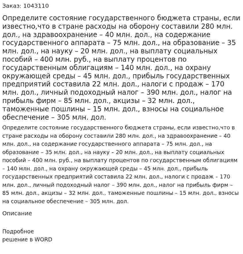 Определите состояние государственного бюджета страны, если известно,что  в стране расходы  на оборону составили 280 млн. дол., на здравоохранение – 40 млн. дол., на содержание государственного аппарата – 75 млн. дол., на образование – 35 млн. дол., на науку – 20 млн. дол., на выплату социальных пособий – 400 млн. руб., на выплату процентов по государственным облигациям – 140 млн. дол., на охрану окружающей среды – 45 млн. дол., прибыль государственных предприятий составила 22 млн. дол., налоги с продаж – 170 млн. дол., личный подоходный налог – 390 млн. дол., налог на прибыль фирм – 85 млн. дол., акцизы – 32 млн. дол., таможенные пошлины – 15 млн. дол., взносы на социальное обеспечение – 305 млн. дол. 