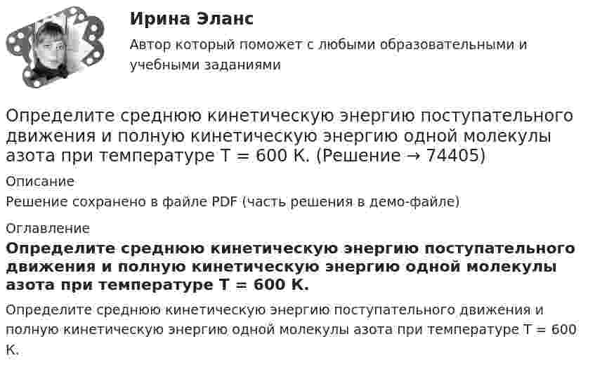     
            Описание
            Решение сохранено в файле PDF (часть решения в демо-файле) 
            Оглавление
            Определите среднюю кинетическую энергию поступательного движения и полную кинетическую энергию одной молекулы азота при температуре T = 600 К.  
            
            
            Определите среднюю кинетическую энергию вращательного движения молекул, содержащихся в m = 10 г водорода при температуре Т = 300 К. Ответ укажите в килоДжоулях с точностью до десятыхОпределите среднюю кинетическую энергию поступательного движения и полную кинетическую энергию одной молекулы азота при температуре T = 600 К.Определите среднюю полную кинетическую энергию  одной молекулы водяного пара при температуре T = 500 К.Определите среднюю частоту соударений молекул воздуха при температуре 27 °C и давлении 32 кПа. Эффективный диаметр молекулы воздуха принять равным 0,35 нм.Определите срок окупаемости инвестиций с учетом дисконтирования инвестиций по двум проектам,Определите степень поляризации P света, который представляет собой смесь естественного света с плоскополяризованным, если интенсивность(Ip) поляризованного света в пять раз больше равна интенсивности естественного (Ie). Определите степень согласованности мнения шести экспертов по каждому оцениваемому признаку товара. Результаты ответов экспертов представлены в следующей таблице.   	Оценки в баллах, предложенные экспертамиОпределите снижение трудоёмкости, высвобождение рабочих и рост производительности трудаОпределите, содержит ли граф G, представленный на рисунке, эйлерову цепь. 16.jpg  	Граф G не содержит эйлерову цепь, т.к. является неор. графом	 	Граф G содержит эйлерову цепь	 	Граф G не содержит эйлерову цепь, т.к. в данном графе только одна вер...Определите соответствие между ресурсами и получаемыми от них доходами:Определите соответствие уровня сложности заданий заданиям по теме «Закрепление табличных случаев умножения»Определите среднегодовую и выходящую стоимость основных производственных фондов, а также коэффициент выбытия и обновления основных фондов.Определите среднегодовую стоимость ОПФ, сумму амортизационных отчислений за год, фондоотдачу и фондоемкость. Дайте оценку полученным результатам.Определите среднюю квадратичную скорость молекул газа, плотность которого при давлении 40 кПа составляет 0,35 кг/м3?