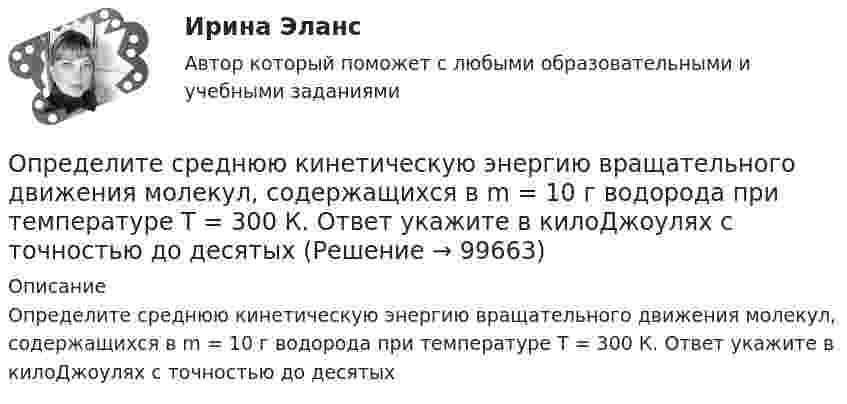      
            Описание
            Определите среднюю кинетическую энергию вращательного движения молекул, содержащихся в m = 10 г водорода при температуре Т = 300 К. Ответ укажите в килоДжоулях с точностью до десятых   
            
            
            Определите среднюю кинетическую энергию  молекулы водяного пара при температуре T = 500 К.Определите среднюю кинетическую энергию вращательного движения молекул, содержащихся в m = 10 г водорода при температуре Т = 300 К. Ответ укажите в килоДжоулях с точностью до десятыхОпределите среднюю кинетическую энергию поступательного движения и полную кинетическую энергию одной молекулы азота при температуре T = 600 К.Определите среднюю полную кинетическую энергию  одной молекулы водяного пара при температуре T = 500 К.Определите среднюю частоту соударений молекул воздуха при температуре 27 °C и давлении 32 кПа. Эффективный диаметр молекулы воздуха принять равным 0,35 нм.Определите срок окупаемости инвестиций с учетом дисконтирования инвестиций по двум проектам,Определите степень поляризации P света, который представляет собой смесь естественного света с плоскополяризованным, если интенсивность(Ip) поляризованного света в пять раз больше равна интенсивности естественного (Ie). Определите, следует ли включать поступивший заказ в оперативный план монопродуктового предприятия.Определите снижение трудоёмкости, высвобождение рабочих и рост производительности трудаОпределите, содержит ли граф G, представленный на рисунке, эйлерову цепь. 16.jpg  	Граф G не содержит эйлерову цепь, т.к. является неор. графом	 	Граф G содержит эйлерову цепь	 	Граф G не содержит эйлерову цепь, т.к. в данном графе только одна вер...Определите соответствие между ресурсами и получаемыми от них доходами:Определите соответствие уровня сложности заданий заданиям по теме «Закрепление табличных случаев умножения»Определите среднегодовую и выходящую стоимость основных производственных фондов, а также коэффициент выбытия и обновления основных фондов.Определите среднегодовую стоимость ОПФ, сумму амортизационных отчислений за год, фондоотдачу и фондоемкость. Дайте оценку полученным результатам.