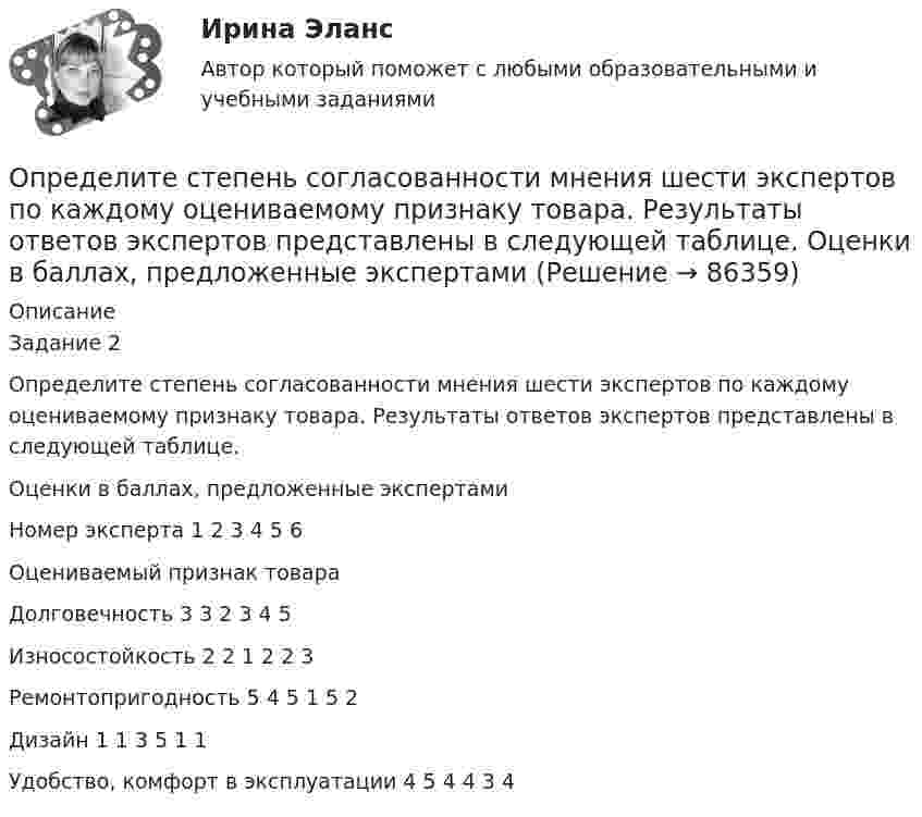      
            Описание
            Задание 2Определите степень согласованности мнения шести экспертов по каждому оцениваемому признаку товара. Результаты ответов экспертов представлены в следующей таблице. 	Оценки в баллах, предложенные экспертамиНомер эксперта	1	2	3	4	5	6Оцениваемый признак товара						Долговечность	3	3	2	3	4	5Износостойкость	2	2	1	2	2	3Ремонтопригодность	5	4	5	1	5	2Дизайн	1	1	3	5	1	1Удобство, комфорт в эксплуатации	4	5	4	4	3	4   
            
            
            Определите степень поляризации P света, который представляет собой смесь естественного света с плоскополяризованным, если интенсивность(Ip) поляризованного света в пять раз больше равна интенсивности естественного (Ie). Определите степень согласованности мнения шести экспертов по каждому оцениваемому признаку товара. Результаты ответов экспертов представлены в следующей таблице.   	Оценки в баллах, предложенные экспертамиОпределите существенные переменные логической функции f(x, y, z) = xyz ∨ xy'z ∨ xz'Определите сферы развития ребенка на музыкальных занятиях по их характеристике.Определите текущую дивидендную доходность акции за год, если сумма дивидендов за год 250 руб., текущая рыночная цена 1 тыс. руб.  Ответ дайте в процентах с точностью до целого значения.Определите текущую стоимость облигации без выплаты процентов комиссионной стоимостью $5000 и сроком погашения 4 года, если процентная ставка составляет 6%.  Ответ дайте в долларах с точностью до двух цифр после десятичной точки.Определите тепловые потери с 10 м2 неизолированной плоской стенки длиной 20 м и с 10 м2 неизолированной трубы диаметром 100 мм, если температура теплоносителя 170 0С, температура воздуха + 20 0С и скорость ветра w = 3 м/с Определите среднегодовую стоимость ОПФ, сумму амортизационных отчислений за год, фондоотдачу и фондоемкость. Дайте оценку полученным результатам.Определите среднюю квадратичную скорость молекул газа, плотность которого при давлении 40 кПа составляет 0,35 кг/м3?Определите среднюю кинетическую энергию  молекулы водяного пара при температуре T = 500 К.Определите среднюю кинетическую энергию вращательного движения молекул, содержащихся в m = 10 г водорода при температуре Т = 300 К. Ответ укажите в килоДжоулях с точностью до десятыхОпределите среднюю кинетическую энергию поступательного движения и полную кинетическую энергию одной молекулы азота при температуре T = 600 К.Определите среднюю полную кинетическую энергию  одной молекулы водяного пара при температуре T = 500 К.Определите среднюю частоту соударений молекул воздуха при температуре 27 °C и давлении 32 кПа. Эффективный диаметр молекулы воздуха принять равным 0,35 нм.