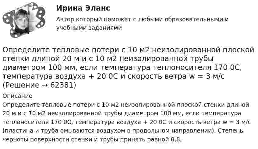     
            Описание
            Определите тепловые потери с 10 м2 неизолированной плоской стенки длиной 20 м и с 10 м2 неизолированной трубы диаметром 100 мм, если температура теплоносителя 170 0С, температура воздуха + 20 0С и скорость ветра w = 3 м/с (пластина и труба омываются воздухом в продольном направлении). Степень черноты поверхности стенки и трубы принять равной 0,8.   
            
            
            Определите текущую стоимость облигации без выплаты процентов комиссионной стоимостью $5000 и сроком погашения 4 года, если процентная ставка составляет 6%.  Ответ дайте в долларах с точностью до двух цифр после десятичной точки.Определите тепловые потери с 10 м2 неизолированной плоской стенки длиной 20 м и с 10 м2 неизолированной трубы диаметром 100 мм, если температура теплоносителя 170 0С, температура воздуха + 20 0С и скорость ветра w = 3 м/с Определите теплоёмкость CV двухатомного газа, который при температуре T = 350 К и давлении p = 0,4 МПа занимает объём V = 3 л.Определите тип структуры по описанию ниже. Руководителем ООО «РК» является генеральный директор. Организация производит холодильники, компьютеры и пылесосы. Деятельность по производству каждого товара обеспечивают функциональные отделыОпределите тип уравнения, решите уравнение и укажите ответ.  yn+2−7yn+1+10yn=0.Определите тип уравнения, решите уравнение и укажите ответ.  y''=tg 2(x).Определите ток короткого замыкания, если при внешнем сопротивлении R1 = 50 Ом ток в цепи I1 = 0,2 А, а при R2 = 110 Ом ток I2 = 0,1 А.Определите среднюю полную кинетическую энергию  одной молекулы водяного пара при температуре T = 500 К.Определите среднюю частоту соударений молекул воздуха при температуре 27 °C и давлении 32 кПа. Эффективный диаметр молекулы воздуха принять равным 0,35 нм.Определите срок окупаемости инвестиций с учетом дисконтирования инвестиций по двум проектам,Определите степень поляризации P света, который представляет собой смесь естественного света с плоскополяризованным, если интенсивность(Ip) поляризованного света в пять раз больше равна интенсивности естественного (Ie). Определите степень согласованности мнения шести экспертов по каждому оцениваемому признаку товара. Результаты ответов экспертов представлены в следующей таблице.   	Оценки в баллах, предложенные экспертамиОпределите существенные переменные логической функции f(x, y, z) = xyz ∨ xy'z ∨ xz'Определите сферы развития ребенка на музыкальных занятиях по их характеристике.