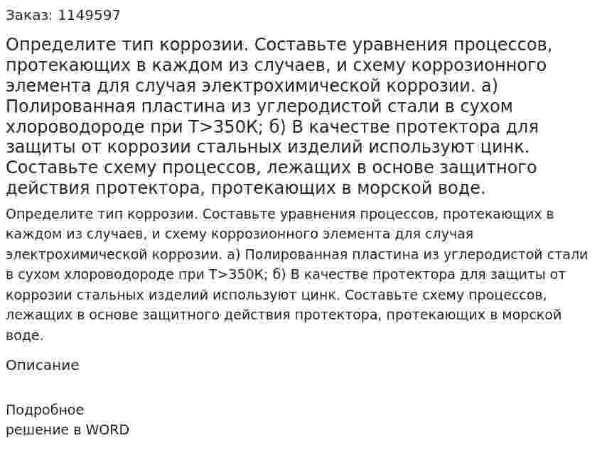 Определите тип коррозии. Составьте уравнения процессов, протекающих в каждом из случаев, и схему коррозионного элемента для случая электрохимической коррозии.   а) Полированная пластина из углеродистой стали в сухом хлороводороде при Т>350К; б) В качестве протектора для защиты от коррозии стальных изделий используют цинк. Составьте схему процессов, лежащих в основе защитного действия протектора, протекающих в морской воде.